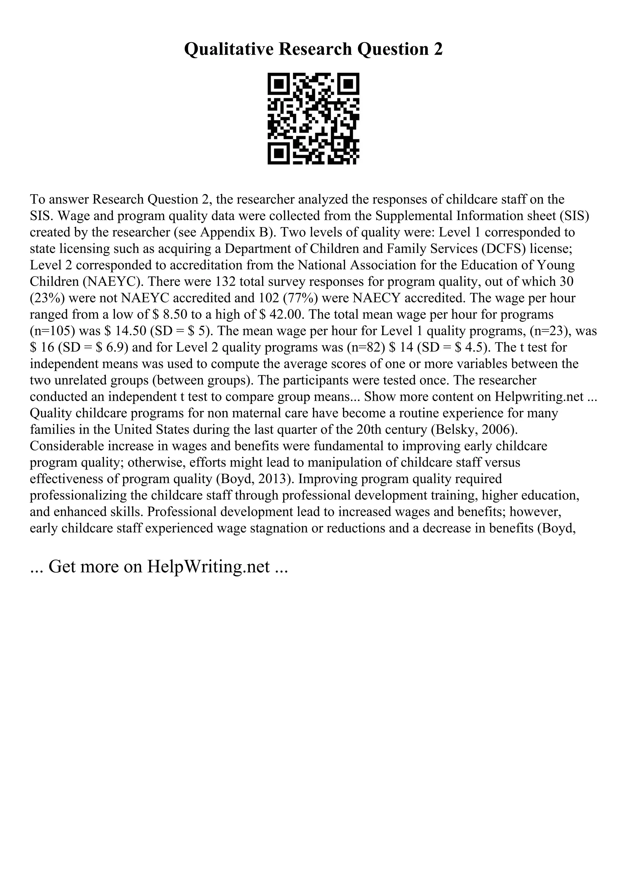 Qualitative Research Question 2
To answer Research Question 2, the researcher analyzed the responses of childcare staff on the
SIS. Wage and program quality data were collected from the Supplemental Information sheet (SIS)
created by the researcher (see Appendix B). Two levels of quality were: Level 1 corresponded to
state licensing such as acquiring a Department of Children and Family Services (DCFS) license;
Level 2 corresponded to accreditation from the National Association for the Education of Young
Children (NAEYC). There were 132 total survey responses for program quality, out of which 30
(23%) were not NAEYC accredited and 102 (77%) were NAECY accredited. The wage per hour
ranged from a low of $ 8.50 to a high of $ 42.00. The total mean wage per hour for programs
(n=105) was $ 14.50 (SD = $ 5). The mean wage per hour for Level 1 quality programs, (n=23), was
$ 16 (SD = $ 6.9) and for Level 2 quality programs was (n=82) $ 14 (SD = $ 4.5). The t test for
independent means was used to compute the average scores of one or more variables between the
two unrelated groups (between groups). The participants were tested once. The researcher
conducted an independent t test to compare group means... Show more content on Helpwriting.net ...
Quality childcare programs for non maternal care have become a routine experience for many
families in the United States during the last quarter of the 20th century (Belsky, 2006).
Considerable increase in wages and benefits were fundamental to improving early childcare
program quality; otherwise, efforts might lead to manipulation of childcare staff versus
effectiveness of program quality (Boyd, 2013). Improving program quality required
professionalizing the childcare staff through professional development training, higher education,
and enhanced skills. Professional development lead to increased wages and benefits; however,
early childcare staff experienced wage stagnation or reductions and a decrease in benefits (Boyd,
... Get more on HelpWriting.net ...
 