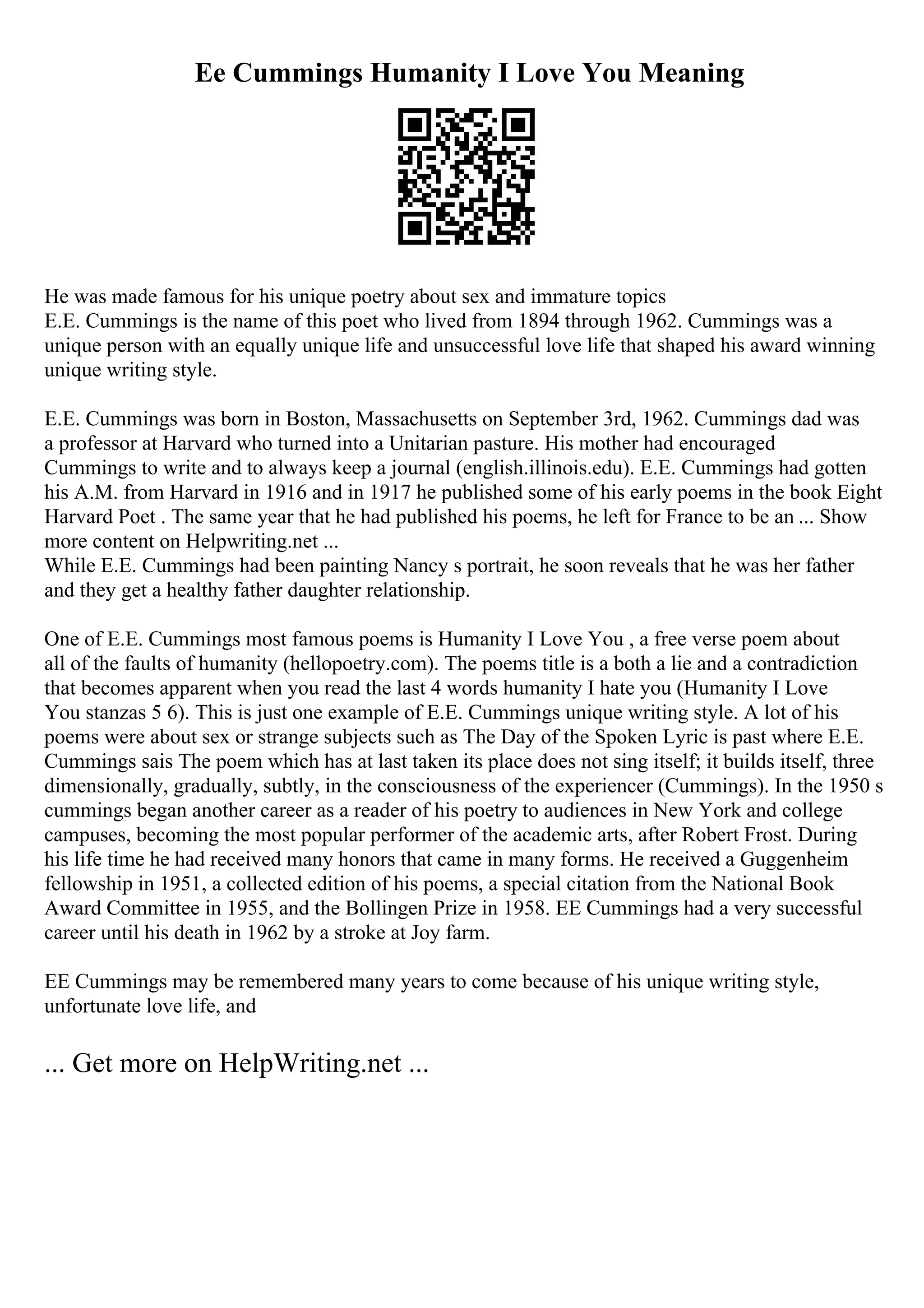 Ee Cummings Humanity I Love You Meaning
He was made famous for his unique poetry about sex and immature topics
E.E. Cummings is the name of this poet who lived from 1894 through 1962. Cummings was a
unique person with an equally unique life and unsuccessful love life that shaped his award winning
unique writing style.
E.E. Cummings was born in Boston, Massachusetts on September 3rd, 1962. Cummings dad was
a professor at Harvard who turned into a Unitarian pasture. His mother had encouraged
Cummings to write and to always keep a journal (english.illinois.edu). E.E. Cummings had gotten
his A.M. from Harvard in 1916 and in 1917 he published some of his early poems in the book Eight
Harvard Poet . The same year that he had published his poems, he left for France to be an ... Show
more content on Helpwriting.net ...
While E.E. Cummings had been painting Nancy s portrait, he soon reveals that he was her father
and they get a healthy father daughter relationship.
One of E.E. Cummings most famous poems is Humanity I Love You , a free verse poem about
all of the faults of humanity (hellopoetry.com). The poems title is a both a lie and a contradiction
that becomes apparent when you read the last 4 words humanity I hate you (Humanity I Love
You stanzas 5 6). This is just one example of E.E. Cummings unique writing style. A lot of his
poems were about sex or strange subjects such as The Day of the Spoken Lyric is past where E.E.
Cummings sais The poem which has at last taken its place does not sing itself; it builds itself, three
dimensionally, gradually, subtly, in the consciousness of the experiencer (Cummings). In the 1950 s
cummings began another career as a reader of his poetry to audiences in New York and college
campuses, becoming the most popular performer of the academic arts, after Robert Frost. During
his life time he had received many honors that came in many forms. He received a Guggenheim
fellowship in 1951, a collected edition of his poems, a special citation from the National Book
Award Committee in 1955, and the Bollingen Prize in 1958. EE Cummings had a very successful
career until his death in 1962 by a stroke at Joy farm.
EE Cummings may be remembered many years to come because of his unique writing style,
unfortunate love life, and
... Get more on HelpWriting.net ...
 