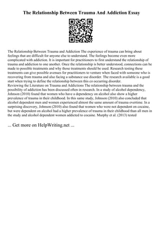 The Relationship Between Trauma And Addiction Essay
The Relationship Between Trauma and Addiction The experience of trauma can bring about
feelings that are difficult for anyone else to understand. The feelings become even more
complicated with addiction. It is important for practitioners to first understand the relationship of
trauma and addiction to one another. Once the relationship is better understood, connections can be
made to possible treatments and why those treatments should be used. Research testing these
treatments can give possible avenues for practitioners to venture when faced with someone who is
recovering from trauma and also facing a substance use disorder. The research available is a good
start when trying to define the relationship between this co occurring disorder.
Reviewing the Literature on Trauma and Addictions The relationship between trauma and the
possibility of addiction has been discussed often in research. In a study of alcohol dependency,
Johnson (2010) found that women who have a dependency on alcohol also show a higher
prevalence of trauma in their childhood. In this same study, Johnson (2010) also concluded that
alcohol dependent men and women experienced almost the same amount of trauma overtime. In a
surprising discovery, Johnson (2010) also found that women who were not dependent on cocaine,
but were dependent on alcohol had a higher prevalence of trauma in their childhood than all men in
the study and alcohol dependent women addicted to cocaine. Murphy et al. (2013) tested
... Get more on HelpWriting.net ...
 