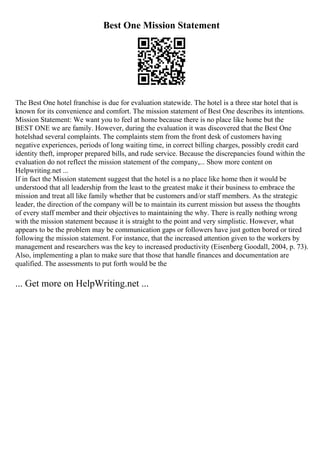 Best One Mission Statement
The Best One hotel franchise is due for evaluation statewide. The hotel is a three star hotel that is
known for its convenience and comfort. The mission statement of Best One describes its intentions.
Mission Statement: We want you to feel at home because there is no place like home but the
BEST ONE we are family. However, during the evaluation it was discovered that the Best One
hotelshad several complaints. The complaints stem from the front desk of customers having
negative experiences, periods of long waiting time, in correct billing charges, possibly credit card
identity theft, improper prepared bills, and rude service. Because the discrepancies found within the
evaluation do not reflect the mission statement of the company,... Show more content on
Helpwriting.net ...
If in fact the Mission statement suggest that the hotel is a no place like home then it would be
understood that all leadership from the least to the greatest make it their business to embrace the
mission and treat all like family whether that be customers and/or staff members. As the strategic
leader, the direction of the company will be to maintain its current mission but assess the thoughts
of every staff member and their objectives to maintaining the why. There is really nothing wrong
with the mission statement because it is straight to the point and very simplistic. However, what
appears to be the problem may be communication gaps or followers have just gotten bored or tired
following the mission statement. For instance, that the increased attention given to the workers by
management and researchers was the key to increased productivity (Eisenberg Goodall, 2004, p. 73).
Also, implementing a plan to make sure that those that handle finances and documentation are
qualified. The assessments to put forth would be the
... Get more on HelpWriting.net ...
 