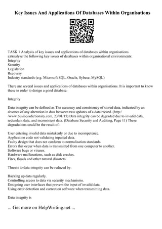 Key Issues And Applications Of Databases Within Organisations
TASK 1 Analysis of key issues and applications of databases within organisations
a)Analyse the following key issues of databases within organisational environments:
Integrity
Security
Legislation
Recovery
Industry standards (e.g. Microsoft SQL, Oracle, Sybase, MySQL)
There are several issues and applications of databases within organisations. It is important to know
these in order to design a good database.
Integrity
Data integrity can be defined as The accuracy and consistency of stored data, indicated by an
absence of any alteration in data between two updates of a data record. (http:/
/www.businessdictionary.com, 23/01/15) Data integrity can be degraded due to invalid data,
redundant data, and inconsistent data. (Database Security and Auditing, Page 11) These
degradations could be the result of:
User entering invalid data mistakenly or due to incompetence.
Application code not validating inputted data.
Faulty design that does not conform to normalisation standards.
Errors that occur when data is transmitted from one computer to another.
Software bugs or viruses.
Hardware malfunctions, such as disk crashes.
Fires, floods and other natural disasters.
Threats to data integrity can be reduced by:
Backing up data regularly.
Controlling access to data via security mechanisms.
Designing user interfaces that prevent the input of invalid data.
Using error detection and correction software when transmitting data.
Data integrity is
... Get more on HelpWriting.net ...
 