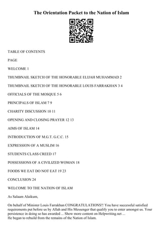 The Orientation Packet to the Nation of Islam
TABLE OF CONTENTS
PAGE
WELCOME 1
THUMBNAIL SKETCH OF THE HONORABLE ELIJAH MUHAMMAD 2
THUMBNAIL SKETCH OF THE HONORABLE LOUIS FARRAKHAN 3 4
OFFICIALS OF THE MOSQUE 5 6
PRINCIPALS OF ISLAM 7 9
CHARITY DISCUSSION 10 11
OPENING AND CLOSING PRAYER 12 13
AIMS OF ISLAM 14
INTRODUCTION OF M.G.T. G.C.C. 15
EXPRESSION OF A MUSLIM 16
STUDENTS CLASS CREED 17
POSSESSIONS OF A CIVILIZED WOMAN 18
FOODS WE EAT DO NOT EAT 19 23
CONCLUSION 24
WELCOME TO THE NATION OF ISLAM
As Salaam Alaikum,
On behalf of Minister Louis Farrakhan CONGRATULATIONS!! You have successful satisfied
requirements put before us by Allah and His Messenger that qualify you to enter amongst us. Your
persistence in doing so has awarded ... Show more content on Helpwriting.net ...
He began to rebuild from the remains of the Nation of Islam.
 
