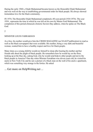 During the early 1960 s, Elijah Muhammad became known as the Honorable Elijah Muhammad
and was well on the way to establishing governmental order for black people. He always showed
tremendous love for the black community.
IN 1974, The Honorable Elijah Muhammad completed a 40 year period (1934 1974). The year
1934 , represents the time in which he was left on his own by Master Fard Muhammad. The
completion of this period climaxed a historic Saviors Day address, when he spoke on The Black
God.
2
MINISTER LOUIS FARRAKHAN
As a boy, his mother would give him the CRISIS MAGAZINE (an NAACP publication) to read as
well as the black newspapers that were available. His mother, being a very dark and beautiful
woman, wanted him to have a healthy respect and love for black people.
Many times as a young child he would cry himself to sleep after hearing his mother and her
friends talk about the plight of black people. He remembers how he would lay on the floor,
looking up at the blue sky, asking God, why he would send help to other people and not to the
black people in America? One day when Minister Farrakhan was eleven years old, he visited his
uncle in New York City and he saw a picture of a black man on the wall of his uncle s apartment,
which was something very strange in the forties. He asked
... Get more on HelpWriting.net ...
 