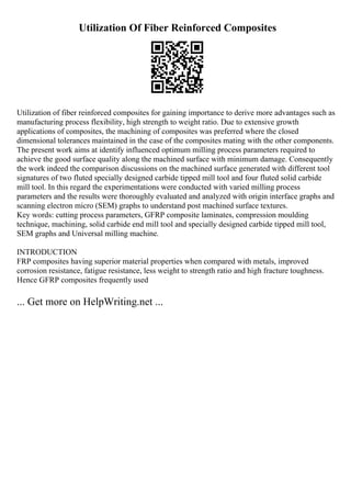 Utilization Of Fiber Reinforced Composites
Utilization of fiber reinforced composites for gaining importance to derive more advantages such as
manufacturing process flexibility, high strength to weight ratio. Due to extensive growth
applications of composites, the machining of composites was preferred where the closed
dimensional tolerances maintained in the case of the composites mating with the other components.
The present work aims at identify influenced optimum milling process parameters required to
achieve the good surface quality along the machined surface with minimum damage. Consequently
the work indeed the comparison discussions on the machined surface generated with different tool
signatures of two fluted specially designed carbide tipped mill tool and four fluted solid carbide
mill tool. In this regard the experimentations were conducted with varied milling process
parameters and the results were thoroughly evaluated and analyzed with origin interface graphs and
scanning electron micro (SEM) graphs to understand post machined surface textures.
Key words: cutting process parameters, GFRP composite laminates, compression moulding
technique, machining, solid carbide end mill tool and specially designed carbide tipped mill tool,
SEM graphs and Universal milling machine.
INTRODUCTION
FRP composites having superior material properties when compared with metals, improved
corrosion resistance, fatigue resistance, less weight to strength ratio and high fracture toughness.
Hence GFRP composites frequently used
... Get more on HelpWriting.net ...
 