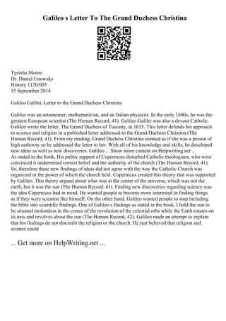 Galileo s Letter To The Grand Duchess Christina
Tyeisha Moton
Dr. Daniel Unowsky
History 1120/005
15 September 2014
Galileo Galilei, Letter to the Grand Duchess Christina
Galileo was an astronomer, mathematician, and an Italian physicist. In the early 1600s, he was the
greatest European scientist (The Human Record, 41). Galileo Galilei was also a devout Catholic.
Galileo wrote the letter, The Grand Duchess of Tuscany, in 1615. This letter defends his approach
to science and religion in a published letter addressed to the Grand Duchess Christina (The
Human Record, 41). From my reading, Grand Duchess Christina seemed as if she was a person of
high authority so he addressed the letter to her. With all of his knowledge and skills, he developed
new ideas as well as new discoveries. Galileo ... Show more content on Helpwriting.net ...
As stated in the book, His public support of Copernicus disturbed Catholic theologians, who were
convinced it undermined correct belief and the authority of the church (The Human Record, 41).
So, therefore these new findings of ideas did not agree with the way the Catholic Church was
organized or the power of which the church held. Copernicus created this theory that was supported
by Galileo. This theory argued about what was at the center of the universe, which was not the
earth, but it was the sun (The Human Record, 41). Finding new discoveries regarding science was
the idea Copernicus had in mind. He wanted people to become more interested in finding things
as if they were scientist like himself. On the other hand, Galileo wanted people to stop including
the bible into scientific findings. One of Galileo s findings as stated in the book, I hold the sun to
be situated motionless in the center of the revolution of the celestial orbs while the Earth rotates on
its axis and revolves about the sun (The Human Record, 42). Galileo made an attempt to explain
that his findings do not discredit the religion or the church. He just believed that religion and
science could
... Get more on HelpWriting.net ...
 