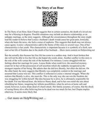 The Story of an Hour
In The Story of an Hour, Kate Chopin suggests that in certain scenarios, the death of a loved one
may be a blessing in disguise. Possible situations may include an abusive relationship, or an
unhappy marriage, as the story suggests. Although the circumstances throughout the story might
lead the reader to believe that Louise s husband s death would cause her great pain, ironically,
when she hears the news, she feels a sense of euphoria. This suggests that death may not always
cause agony. Louise s characteristics add to the theme of this story in several ways. One of her
characteristics is her youth. This characteristic is important because it is symbolic of a fresh, new
start at her life of freedom due to the death of her husband.... Show more content on Helpwriting.net
...
But she actually dies because her free life has come to a sudden stop, And is heart broken that
she will not be able to live her life as she hoped she could, alone. Another conflict in this story is
the role of the wife versus the role of the husband. For instance, Louise struggled with her
feelings about her marriage for years. Louise thinks what could love, the unsolved mystery,
count for in face of this possession of self assertion which she suddenly recognized as the
strongest impulse of her being. She admits that she did love Brently, but often she did not. On
the other hand, the story suggests that Brently was completely content in the marriage and
assumed that Louise was too. This conflict is reflected in Louise s internal struggle. When she
realizes that Brently is alive, she must die. This is the only way she can win the freedom she
was struggling for within herself. She dies because he is alive, he is ultimately responsible for
her death. For one blessed hour, she believes Henry dead, and in her own mind she sets about
rebuilding her future, imagining her infinite possibilities; when he arrives at home safe and
sound, however, Louise drops dead of a heart attack. Her family assumes, of course, that the shock
of seeing Henry alive after believing him to be dead was too much for her; but Chopin implies
otherwise. It seems more likely that
... Get more on HelpWriting.net ...
 