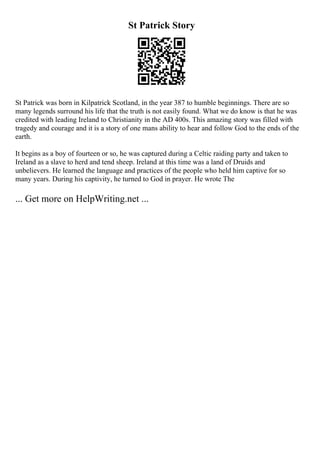 St Patrick Story
St Patrick was born in Kilpatrick Scotland, in the year 387 to humble beginnings. There are so
many legends surround his life that the truth is not easily found. What we do know is that he was
credited with leading Ireland to Christianity in the AD 400s. This amazing story was filled with
tragedy and courage and it is a story of one mans ability to hear and follow God to the ends of the
earth.
It begins as a boy of fourteen or so, he was captured during a Celtic raiding party and taken to
Ireland as a slave to herd and tend sheep. Ireland at this time was a land of Druids and
unbelievers. He learned the language and practices of the people who held him captive for so
many years. During his captivity, he turned to God in prayer. He wrote The
... Get more on HelpWriting.net ...
 