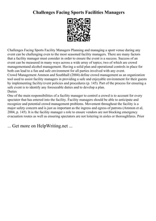 Challenges Facing Sports Facilities Managers
Challenges Facing Sports Facility Managers Planning and managing a sport venue during any
event can be challenging even to the most seasoned facility managers. There are many factors
that a facility manager must consider in order to ensure the event is a success. Success of an
event can be measured in many ways across a wide array of topics; two of which are crowd
managementand alcohol management. Having a solid plan and operational controls in place for
both can lead to a fun and safe environment for all parties involved with any event.
Crowd Management Ammon and Southhall (2004) define crowd management as an organization
tool used to assist facility managers in providing a safe and enjoyable environment for their guests
by implementing facility/event policies and procedures (p. 145). Part of the process for ensuring a
safe event is to identify any foreseeable duties and to develop a plan.
Duties
One of the main responsibilities of a facility manager to control a crowd is to account for every
spectator that has entered into the facility. Facility managers should be able to anticipate and
recognize and potential crowd management problems. Movement throughout the facility is a
major safety concern and is just as important as the ingress and egress of patrons (Ammon et al,
2004, p. 145). It is the facility manager s role to ensure vendors are not blocking emergency
evacuation routes as well as ensuring spectators are not loitering in aisles or thoroughfares. Prior
... Get more on HelpWriting.net ...
 