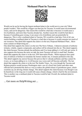 Methanol Plant In Tacoma
Would you be up for having the largest methanol plant in the world next to your city? Most
people wouldn t. This would be a bigger con than pro for Tacoma. It would cause environmental
issues, and can be dangerous. One reason this would be a bad idea is because it would cause a
lot of pollution, and more than Tacoma already has. Another reason this would be bad idea is
because if something goes wrong, it can cause a lot of problems and can potentially be
dangerous. This is why a methanol plant in Tacoma, WA would be a bad idea. First of all, one
reason building a methanol plant in Tacoma is a bad idea is because it would consume too much of
our resources. One detail that supports the claim is in the text, Proposed Methanol Plant... Show
more content on Helpwriting.net ...
One detail that supports the claim is in the text The News Tribune , Unknown amounts of airborne
irritants, volatile, organic compounds, and carbon will be released into the air. This detail supports
the claim because Tacoma already has pollution, and if we keep adding it, it will only get worse. It
also supports this because the more we add, the more Tacoma will start to smell bad. Another
detail that supports the claim is in the text, NW Innovation Works , While taxpayers have paid
tens of millions of dollars to remediate the former smelter site, it remains polluted to this day.
This detail supports my answer because this proves that it i already polluted, and they cannot fix
it now, so we keep adding to it, it will become way worse and will become unfixable. The last
detail that supports the claim is in the text The Seattle Times , So, even though the Tacoma and
Kalama projects would increase Washington state s use of a fossil fuel, Inslee and other state
officials have promoted the deal as a way to reduce the global release of greenhouse gases, which
scientists say are driving climate change. This detail supports the claim because even though it can
be beneficial, in the long run it would still cause climate change, which is bad for the environment.
This is another way a methanol plant in Tacoma would be bad. Overall, the methanol plant in
Tacoma would
... Get more on HelpWriting.net ...
 