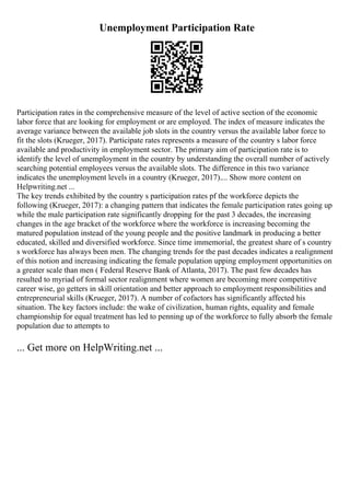 Unemployment Participation Rate
Participation rates in the comprehensive measure of the level of active section of the economic
labor force that are looking for employment or are employed. The index of measure indicates the
average variance between the available job slots in the country versus the available labor force to
fit the slots (Krueger, 2017). Participate rates represents a measure of the country s labor force
available and productivity in employment sector. The primary aim of participation rate is to
identify the level of unemployment in the country by understanding the overall number of actively
searching potential employees versus the available slots. The difference in this two variance
indicates the unemployment levels in a country (Krueger, 2017).... Show more content on
Helpwriting.net ...
The key trends exhibited by the country s participation rates pf the workforce depicts the
following (Krueger, 2017): a changing pattern that indicates the female participation rates going up
while the male participation rate significantly dropping for the past 3 decades, the increasing
changes in the age bracket of the workforce where the workforce is increasing becoming the
matured population instead of the young people and the positive landmark in producing a better
educated, skilled and diversified workforce. Since time immemorial, the greatest share of s country
s workforce has always been men. The changing trends for the past decades indicates a realignment
of this notion and increasing indicating the female population upping employment opportunities on
a greater scale than men ( Federal Reserve Bank of Atlanta, 2017). The past few decades has
resulted to myriad of formal sector realignment where women are becoming more competitive
career wise, go getters in skill orientation and better approach to employment responsibilities and
entrepreneurial skills (Krueger, 2017). A number of cofactors has significantly affected his
situation. The key factors include: the wake of civilization, human rights, equality and female
championship for equal treatment has led to penning up of the workforce to fully absorb the female
population due to attempts to
... Get more on HelpWriting.net ...
 