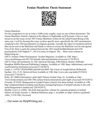 Fenian Manifesto Thesis Statement
Fenian Manifesto
For this assignment we are to write a 2,000 word, roughly, essay on one of three documents. The
Fenian Manifesto, Parnell s Speech or the Objects of Inghinidhe na hГ‰ireann. I have as such
chosen to do this essay on the 1867 Fenian Manifesto written for the failed Fenian Rising of the
same year. I will be focusing this essay on three specific areas, specifically the 1867 proclamation
compared to the 1916 proclamation on religious grounds, secondly the aspect of socialism and how
that can be seen in the Manifesto and finally to whom in society the Manifesto was for and against.
First of all, there is quite the contrast between the 1867 manifesto(Blackboard) and 1916
proclamations (TnГєthghail Г“, 2013) in terms of religion. The ... Show more content on
Helpwriting.net ...
(2017). Ireland s Other Proclamation. Jacobin Magazine, Available at: URL https:/
/www.jacobinmag.com/2017/03/irelands other proclamation [Accessed 17/10/2017].
(2017). Entry title proletariat. In: The American Heritage, Fifth Edition. Boston. Publisher
Houghton Mifflin Harcourt Publishing Company, Available at: URL https://ahdictionary.com/word
/search.html?q=proletariat [Accessed 17/10/2017].
Grada, C. (1975). FENIANISM and SOCIALISM: The Career of Joseph Patrick McDonnell.
Saothar, 1(1), 31 41. Retrieved from Available at: URL http://www.jstor.org/stable/23194161
[Accessed 17/10/2017].
Kelly, M. (2008) Nationalism s pilot light? History Ireland. Page 18. Available at: http:/
/www.historyireland.com/18th 19th century history/nationalisms pilot light/ [Accessed 18/10/2017]
Forsythe, W (N/D). Background to Landed Estates [online] Ask about Ireland. Available at: URL
http://askaboutireland.ie/reading room/history heritage/big houses of ireland/welcome to the cork
archi/background to landed esta/ [20/10/2017].
Moffatt, Lewis, b. (1886). The Irish land question: scheme for a peasant propriety in Ireland .
Edition. (E book) Toronto: C. Blackett Robinson, page 3. Available at: https://archive.org/details
/cihm_11156 URL [Accessed
... Get more on HelpWriting.net ...
 