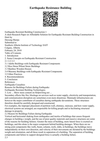 Earthquake Resistance Building
Earthquake Resistant Building Construction 1
A short Research Paper on Affordable Solution for Earthquake Resistant Building Construction in
Haiti by
Dawang Sherpa
Submitted to
Southern Alberta Institute of Technology SAIT
Calgary, Alberta
February 24, 2010
Table of Contents
1. Introduction
2. Some Concepts on Earthquake Resistant Construction
2.1 2.2 2.3
3.1 Adobe Buildings with Earthquake Resistant Components
3.2 Rice Straw/Wheat Straw Buildings
3.3 Bamboo Wooden Houses
3.4 Masonry Buildings with Earthquake Resistant Components
3.5 Other Practices
4. Recommendations
5. Conclusion
References
Earthquake Casualties
Reasons for Buildings Failure during Earthquake
Earthquake Resistant Building Technologies
3. Low ... Show more content on Helpwriting.net ...
Secondary effects like fire; blockage on services such as water supply, electricity and transportation;
and communication disruption are sometimes even more disastrous. Manmade infrastructures are
however the major contributor of casualties during earthquake devastations. These structures
therefore should be carefully designed and constructed.
For examples, the improper placement of partition wall, chimney, staircase, and how water supply,
electrical systems are arranged, are responsible for killing people and in facilitating structural
damage to property.
2.2 Reason for Buildings Failure during Earthquake
Vertical and horizontal shaking from earthquakes and inertia of buildings that causes frequent
changes in building s weight, and the use of poor quality materials and massive structures are some
of the reasons for building failures. Greater the mass of building, more lateral force is exerted on
buildings, and this alone is the major component behind building damages. When there are no
strong joint components like walls, beam, column, roofs, slabs, in buildings, the buildings move
independently on their own direction, and velocity of their movements are dictated by the buildings
weight and orientation, and all these result in separation of a building. The separation of building
components and failure to support designed force is actually a building failure.
2.3
 