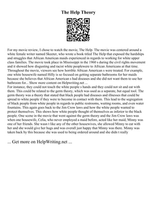 The Help Theory
For my movie review, I chose to watch the movie, The Help. The movie was centered around a
white female writer named Skeeter, who wrote a book titled The Help that exposed the hardships
and struggles that African American maids experienced in regards to working for white upper
class families. The movie took place in Mississippi in the 1960 s during the civil rights movement
and it showed how disgusting and racist white peoplewere to African Americans at that time.
Throughout the movie, viewers see how horrible African American s were treated. For example,
one white housewife named Hilly is so focused on getting separate bathrooms for her maids
because she believes that African American s had diseases and she did not want them to use her
bathroom for... Show more content on Helpwriting.net ...
For instance, they could not touch the white people s hands and they could not sit and eat with
them. This could be related to the germ theory, which was used as a separate, but equal tool. The
germ theory was a theory that stated that black people had diseases and illnesses that could be
spread to white people if they were to become in contact with them. This lead to the segregation
of black people from white people in regards to public restrooms, waiting rooms, and even water
fountains. This again goes back to the Jim Crow laws and how the white people wanted to
protect themselves. This shows how white people thought of themselves as inferior to the black
people. One scene in the movie that went against the germ theory and the Jim Crow laws was
when one housewife, Celia, who never employed a maid before, acted like her maid, Minny was
one of her friends. She wasn t like any of the other housewives, she allowed Minny to eat with
her and she would give her hugs and was overall just happy that Minny was there. Minny was
taken back by this because she was used to being ordered around and she didn t really
... Get more on HelpWriting.net ...
 