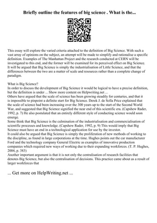 Briefly outline the features of big science . What is the...
This essay will explore the varied criteria attached to the definition of Big Science. With such a
vast array of opinions on the subject, an attempt will be made to simplify and rationalise a specific
definition. Examples of The Manhattan Project and the research conducted at CERN will be
investigated to this end, and the former will be examined for its perceived effect on Big Science.
It will be argued that Big Science is simply the industrialisation of Little Science, and that the
differences between the two are a matter of scale and resources rather than a complete change of
paradigm.
What is Big Science?
In order to discuss the development of Big Science it would be logical to have a precise definition,
but the definition is under ... Show more content on Helpwriting.net ...
Others have argued that the scale of science has been growing steadily for centuries, and that it
is impossible to pinpoint a definite start for Big Science. Derek J. de Solla Price explained that
the scale of science had been increasing over the 300 years up to the start of the Second World
War, and suggested that Big Science signified the near end of this scientific era. (Capshew Rader,
1992, p. 7) He also postulated that an entirely different style of conducting science would soon
emerge.
Some think that Big Science is the culmination of the industrialisation and commercialisation of
scientific processes and knowledge. (Capshew Rader, 1992, p. 9) This would imply that Big
Science must have an end in a technological application for use by the investor.
It could also be argued that Big Science is simply the proliferation of new methods of working to
the discipline, as found in large corporations at the time. Hughes points out the car manufacturer
Ford and the technology company General Electric as examples of innovative production
companies which required new ways of working due to their expanding workforces. (T. P. Hughes,
2004, p. 383)
Another important argument is that it is not only the centralisation of research facilities that
denotes Big Science, but also the centralisation of decisions. This practice came about as a result of
larger workforces that
... Get more on HelpWriting.net ...
 