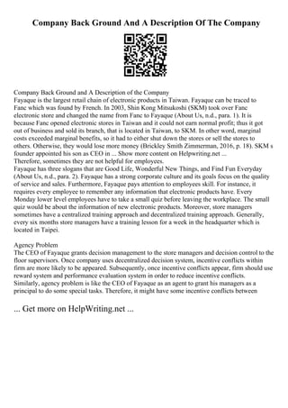 Company Back Ground And A Description Of The Company
Company Back Ground and A Description of the Company
Fayaque is the largest retail chain of electronic products in Taiwan. Fayaque can be traced to
Fanc which was found by French. In 2003, Shin Kong Mitsukoshi (SKM) took over Fanc
electronic store and changed the name from Fanc to Fayaque (About Us, n.d., para. 1). It is
because Fanc opened electronic stores in Taiwan and it could not earn normal profit; thus it got
out of business and sold its branch, that is located in Taiwan, to SKM. In other word, marginal
costs exceeded marginal benefits, so it had to either shut down the stores or sell the stores to
others. Otherwise, they would lose more money (Brickley Smith Zimmerman, 2016, p. 18). SKM s
founder appointed his son as CEO in ... Show more content on Helpwriting.net ...
Therefore, sometimes they are not helpful for employees.
Fayaque has three slogans that are Good Life, Wonderful New Things, and Find Fun Everyday
(About Us, n.d., para. 2). Fayaque has a strong corporate culture and its goals focus on the quality
of service and sales. Furthermore, Fayaque pays attention to employees skill. For instance, it
requires every employee to remember any information that electronic products have. Every
Monday lower level employees have to take a small quiz before leaving the workplace. The small
quiz would be about the information of new electronic products. Moreover, store managers
sometimes have a centralized training approach and decentralized training approach. Generally,
every six months store managers have a training lesson for a week in the headquarter which is
located in Taipei.
Agency Problem
The CEO of Fayaque grants decision management to the store managers and decision control to the
floor supervisors. Once company uses decentralized decision system, incentive conflicts within
firm are more likely to be appeared. Subsequently, once incentive conflicts appear, firm should use
reward system and performance evaluation system in order to reduce incentive conflicts.
Similarly, agency problem is like the CEO of Fayaque as an agent to grant his managers as a
principal to do some special tasks. Therefore, it might have some incentive conflicts between
... Get more on HelpWriting.net ...
 