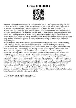 Heroism In The Hobbit
Pattern of Heroism Fantasy author J.R.R Tolkien once said, All that is gold does not glitter, not
all those who wander are lost; the old that is strong does not wither, deep roots are not reached
by the frost. In one of Tolkien s best selling novels, The Hobbit, the main character Bilbo
Baggins, who was a timid and quiet creature, sets off on an adventure after being dragged out of
his hobbit hole by Gandalf and thirteen dwarves. With all starting out as a simple adventure, soon
turned into a race against time. Between saving the dwarves and battling the powerful dragon
Smaug, Bilbo could see he was slowly becoming a hero. Since The Hobbitwas an adventure packed
story, Tolkien modeled the qualities of a hero and the plot leading to... Show more content on
Helpwriting.net ...
Before Bilbo and King Arthur become successful and almost everyone knows about them, they
seem as though they are secondary or minor characters. When Bilbo first gets noticed by
Gandalf, he becomes very apprehensive about the adventure, I am looking for someone to share
in an adventure that I am arranging, and it s very difficult to find anyone. I should think so in
these parts! We are plain quiet folk and have no use for adventures. Nasty .disturbing
uncomfortable things! Make you late for dinner! I can t think what anybody sees in them, said
our Mr. Baggins, and stuck one thumb behind his braces, and blew out another even bigger
smokering. Then he took out his morning letters, and begin to read, pretending to take no more
notice of the old man. (The Hobbit) On the other hand in King Arthur, just flat out nobody knows
about Arthur, Then stood the kingdom in great jeopardy a long while, for every lord strengthened
himself, and many a one thought to be king rather than be ruled by a child that they had never
known. (King Arthur) Yet they seem very different, in both stories the character at first is
unknown. In order to get noticed, In The Hobbit, Bilbo is asked by Gandalf to embark on a
journey with Gandalf and the dwarves in order to retrieve back the treasure. In King Arthur, Arthur
brings back the sword to Sir Ector and he tells the
... Get more on HelpWriting.net ...
 