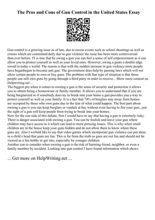 The Pros and Cons of Gun Control in the United States Essay
Gun control is a growing issue as of late, due to recent events such as school shootings as well as
crimes which are committed daily due to gun violence the issue has been more controversial
than ever before. IT is true that by owing a gun you can feel a sense of self empowerment as it can
allow you to protect yourself as well as your loved ones. However, owing a gunis a double edge
sword in today s world. The reason is that with the sudden increase in gun violence more people
have beganbegun to become anti gun. The government does help by passing laws which will not
allow certain people to own or buy guns. The problem with that type of situation is that those
people can still own guns by going through a third party in order to receive... Show more content on
Helpwriting.net ...
The biggest pro when it comes to owning a gun is the sense of security and protection it allows
you to obtain being a homeowner or family member. It allows you to understand that if you are
being burglarized or if somebody does try to break into your home a gun provides you a way to
protect yourself as well as your family. It is a fact that 74% of burglars stay away from homes
are occupied by those who own guns due to the fear of what could happen. The best part about
owning a gun is you can keep burglars or vandals at bay without even having to fire your gun;, just
the sight of a gun will keep people from trying to break into your homes.
Now for the con side of this debate, first I would have to say that having a gun is extremely risky.
There is danger associated with owning a gun. You can be foolish and leave your gun where
children may have access to it which can lead to more pressing issues. This is why when small
children are in the house keep your guns hidden and do not allow them to know where these
guns are. Also I wo9uld like to say that video games which incorporate gun violence can put ideas
in a child s head that guns are fun. This is far from the truth as guns are not fun and should not be
viewed as a fun hobby to get into, especially by younger children.
Another con to consider when owning a gun is the risk of harming friend, neighbor, or even a
family member by accident. Looking into gun control I have found information which shows
... Get more on HelpWriting.net ...
 