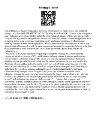 Strategic Intent
Harvard Business Review Jb revitalize corporate performance, we need a whole new model of
strategy. May funel989 STRATEGIC INTENT by Gary Hamel and C.K. Prahalad oday managers in
many industries are working hard to match the competitive advantages of their new global rivals.
They are moving manufacturing offshore in search of lower labor costs, rationalizing product lines
to capture global scale economies, instituting quality circles and justin time production, and
adopting Japanese human resource practices. When competitiveness still seems out of reach, they
form strategic alliances often with the very companies that upset the competitive halance in the first
place. Important as these initiatives are, few of them go beyond... Show more content on
Helpwriting.net ...
Think back. In 1970, few Japanese companies possessed the resource base, manufacturing
volume, or technical prowess of U.S. and European industry leaders. Komatsu was less than
35% as large as Caterpillar (measured by sales), was scarcely represented outside Japan, and
relied on just one product linesmall bulldozers for most of its revenue. Honda was smaller than
American Motors and had not yet begun to export cars to tbe United States. Canon s first Tbe
lesson is clear: assessing the current tactical advantages of known competitors will not help you
understand the resolution, stamina, and inventiveness of potential competitors. Sun tzu, a
Chinese military strategist, made the point 3,000 years ago: All men can see the tactics
whereby I conquer, he wrote, but what none can see is the strategy out of which great victory is
evolved. y Sy ompanies that have risen to global leader( ship over the past 20 years invariably
began Y with ambitions that were out of all proporV . ^ . . ^ tion to their resources and
capabilities. But they created an obsession with wirming at all levels of the organization and then
sustained that obsession over the 10 to 20 year quest for global leadership. We term tbis obsession
strategic intent. On the one hand, strategic intent envisions a desired leadership position and
establishes the criterion the organization will use to chart its progress. Komatsu set out to Encircle
Caterpillar. Canon sought to Beat
... Get more on HelpWriting.net ...
 