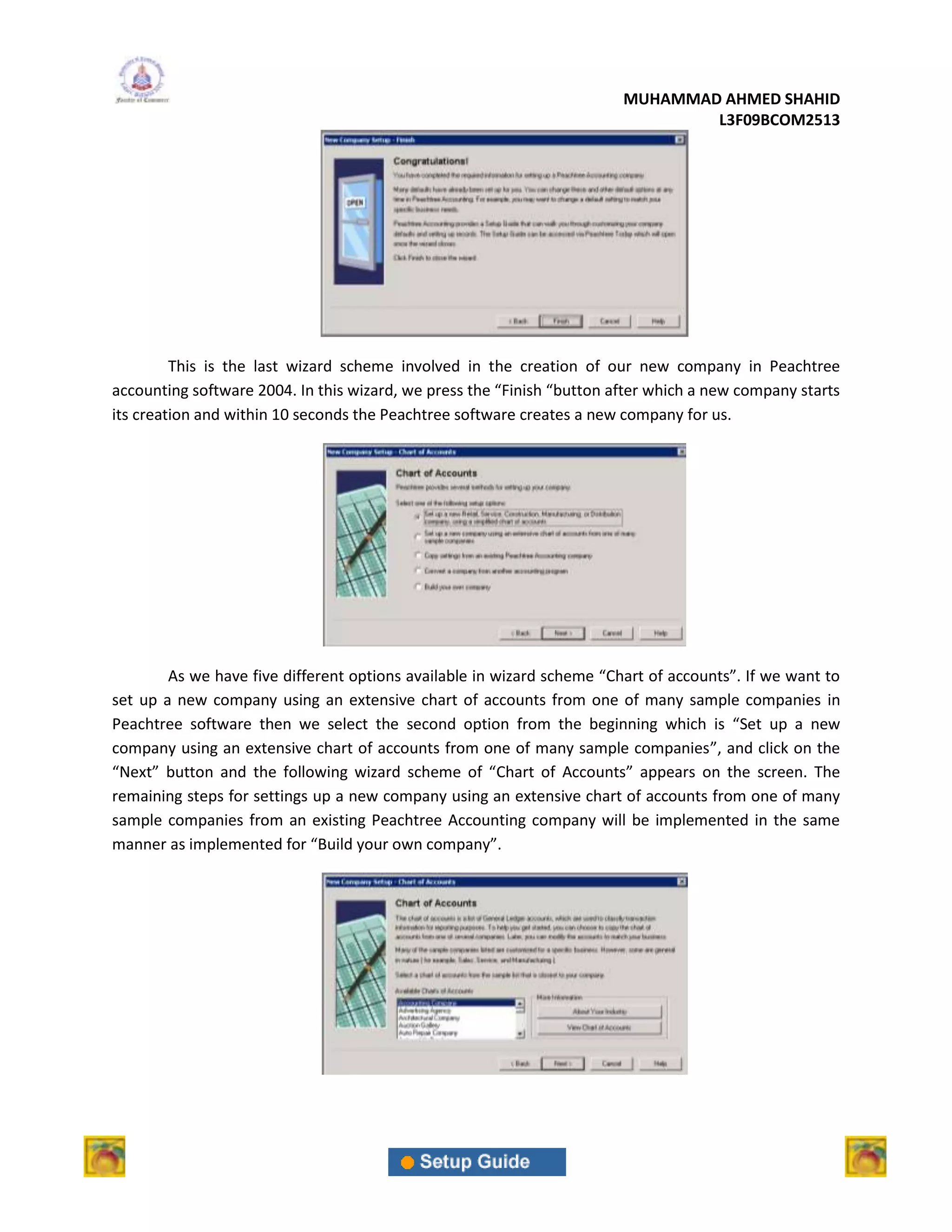 MUHAMMAD AHMED SHAHID
                                                                                L3F09BCOM2513




         This is the last wizard scheme involved in the creation of our new company in Peachtree
accounting software 2004. In this wizard, we press the “Finish “button after which a new company starts
its creation and within 10 seconds the Peachtree software creates a new company for us.




        As we have five different options available in wizard scheme “Chart of accounts”. If we want to
set up a new company using an extensive chart of accounts from one of many sample companies in
Peachtree software then we select the second option from the beginning which is “Set up a new
company using an extensive chart of accounts from one of many sample companies”, and click on the
“Next” button and the following wizard scheme of “Chart of Accounts” appears on the screen. The
remaining steps for settings up a new company using an extensive chart of accounts from one of many
sample companies from an existing Peachtree Accounting company will be implemented in the same
manner as implemented for “Build your own company”.
 