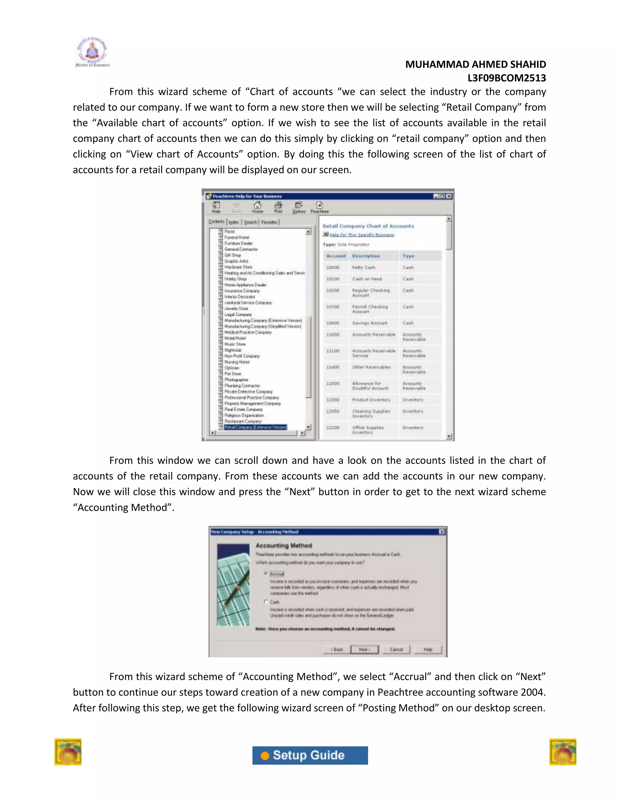 MUHAMMAD AHMED SHAHID
                                                                                      L3F09BCOM2513
         From this wizard scheme of “Chart of accounts “we can select the industry or the company
related to our company. If we want to form a new store then we will be selecting “Retail Company” from
the “Available chart of accounts” option. If we wish to see the list of accounts available in the retail
company chart of accounts then we can do this simply by clicking on “retail company” option and then
clicking on “View chart of Accounts” option. By doing this the following screen of the list of chart of
accounts for a retail company will be displayed on our screen.




       From this window we can scroll down and have a look on the accounts listed in the chart of
accounts of the retail company. From these accounts we can add the accounts in our new company.
Now we will close this window and press the “Next” button in order to get to the next wizard scheme
“Accounting Method”.




         From this wizard scheme of “Accounting Method”, we select “Accrual” and then click on “Next”
button to continue our steps toward creation of a new company in Peachtree accounting software 2004.
After following this step, we get the following wizard screen of “Posting Method” on our desktop screen.
 