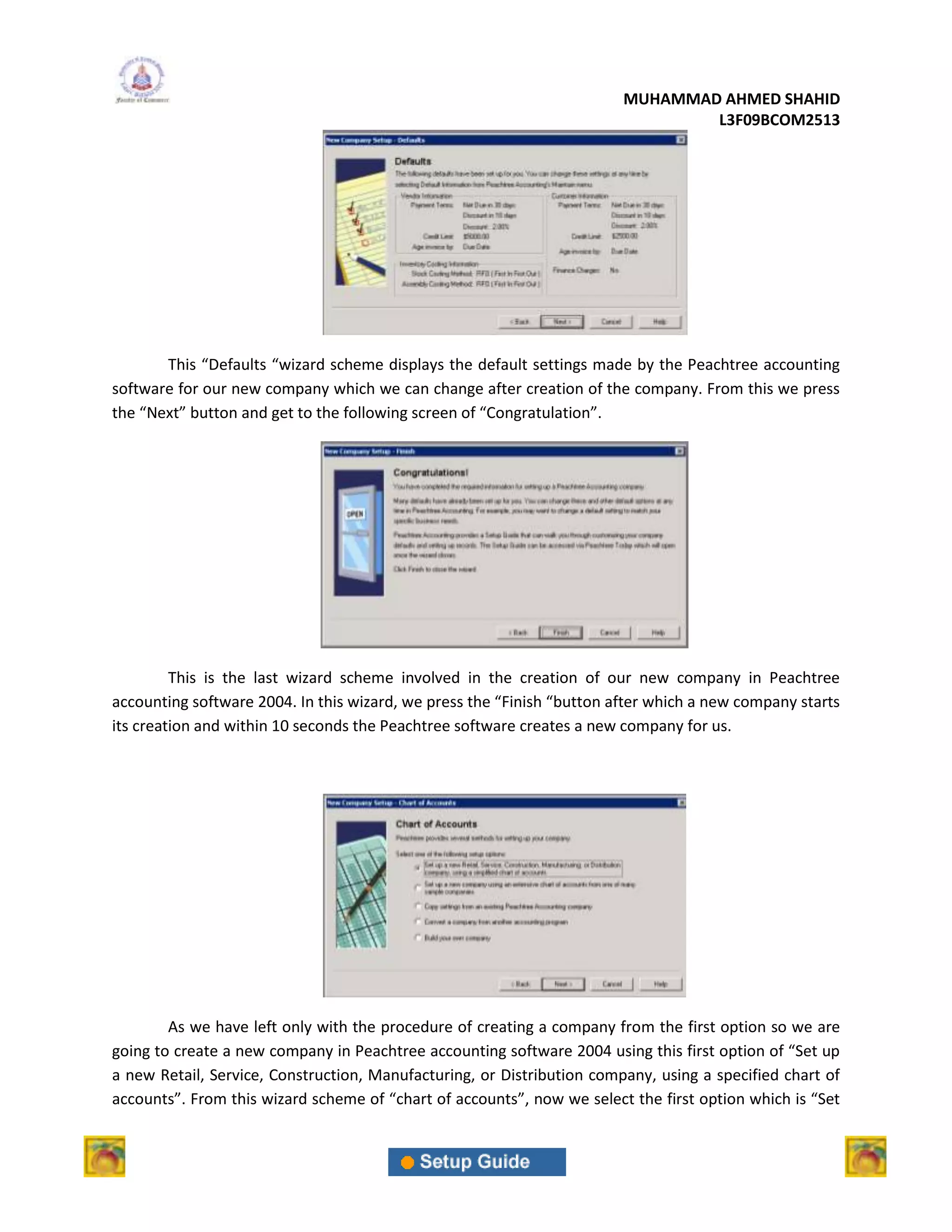MUHAMMAD AHMED SHAHID
                                                                                L3F09BCOM2513




       This “Defaults “wizard scheme displays the default settings made by the Peachtree accounting
software for our new company which we can change after creation of the company. From this we press
the “Next” button and get to the following screen of “Congratulation”.




         This is the last wizard scheme involved in the creation of our new company in Peachtree
accounting software 2004. In this wizard, we press the “Finish “button after which a new company starts
its creation and within 10 seconds the Peachtree software creates a new company for us.




        As we have left only with the procedure of creating a company from the first option so we are
going to create a new company in Peachtree accounting software 2004 using this first option of “Set up
a new Retail, Service, Construction, Manufacturing, or Distribution company, using a specified chart of
accounts”. From this wizard scheme of “chart of accounts”, now we select the first option which is “Set
 