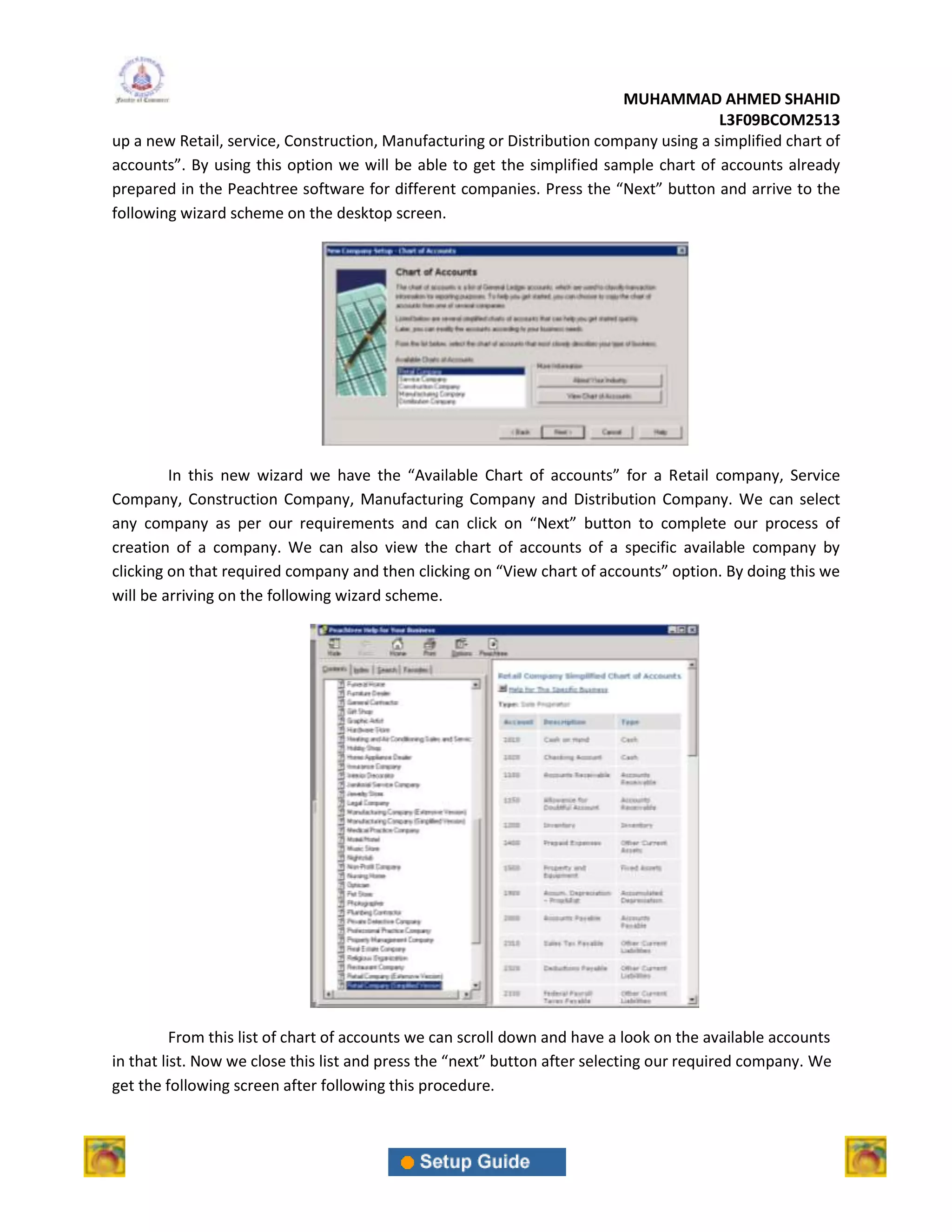 MUHAMMAD AHMED SHAHID
                                                                                       L3F09BCOM2513
up a new Retail, service, Construction, Manufacturing or Distribution company using a simplified chart of
accounts”. By using this option we will be able to get the simplified sample chart of accounts already
prepared in the Peachtree software for different companies. Press the “Next” button and arrive to the
following wizard scheme on the desktop screen.




         In this new wizard we have the “Available Chart of accounts” for a Retail company, Service
Company, Construction Company, Manufacturing Company and Distribution Company. We can select
any company as per our requirements and can click on “Next” button to complete our process of
creation of a company. We can also view the chart of accounts of a specific available company by
clicking on that required company and then clicking on “View chart of accounts” option. By doing this we
will be arriving on the following wizard scheme.




          From this list of chart of accounts we can scroll down and have a look on the available accounts
in that list. Now we close this list and press the “next” button after selecting our required company. We
get the following screen after following this procedure.
 