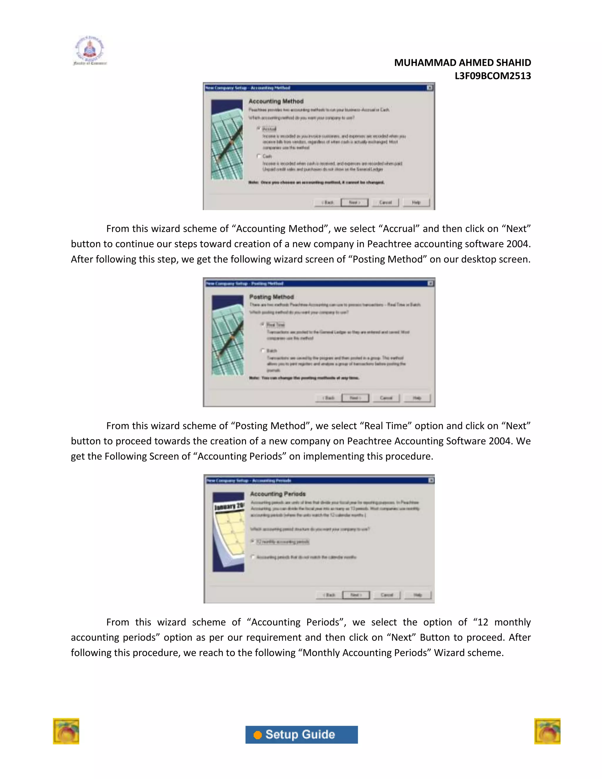 MUHAMMAD AHMED SHAHID
                                                                                 L3F09BCOM2513




         From this wizard scheme of “Accounting Method”, we select “Accrual” and then click on “Next”
button to continue our steps toward creation of a new company in Peachtree accounting software 2004.
After following this step, we get the following wizard screen of “Posting Method” on our desktop screen.




        From this wizard scheme of “Posting Method”, we select “Real Time” option and click on “Next”
button to proceed towards the creation of a new company on Peachtree Accounting Software 2004. We
get the Following Screen of “Accounting Periods” on implementing this procedure.




        From this wizard scheme of “Accounting Periods”, we select the option of “12 monthly
accounting periods” option as per our requirement and then click on “Next” Button to proceed. After
following this procedure, we reach to the following “Monthly Accounting Periods” Wizard scheme.
 