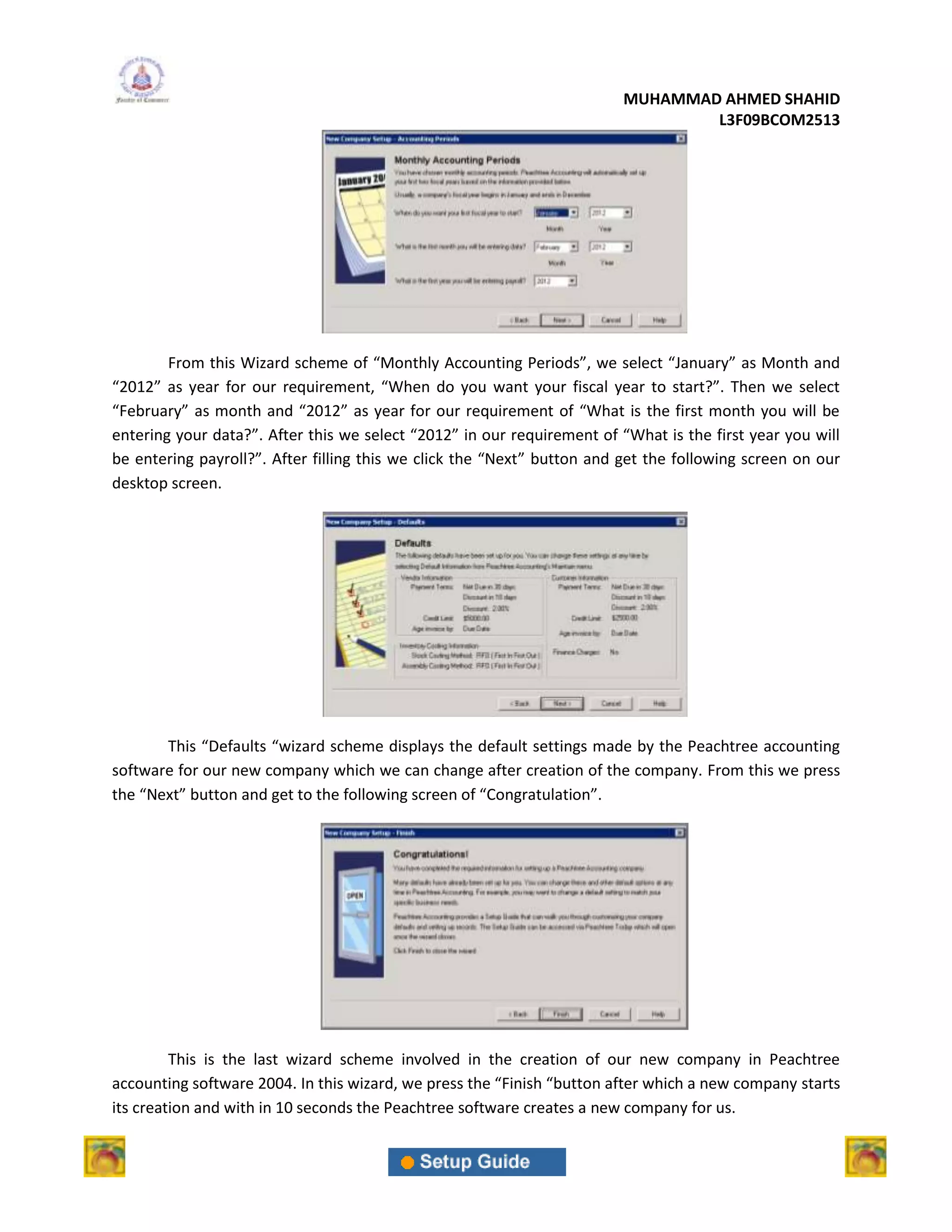 MUHAMMAD AHMED SHAHID
                                                                                 L3F09BCOM2513




        From this Wizard scheme of “Monthly Accounting Periods”, we select “January” as Month and
“2012” as year for our requirement, “When do you want your fiscal year to start?”. Then we select
“February” as month and “2012” as year for our requirement of “What is the first month you will be
entering your data?”. After this we select “2012” in our requirement of “What is the first year you will
be entering payroll?”. After filling this we click the “Next” button and get the following screen on our
desktop screen.




       This “Defaults “wizard scheme displays the default settings made by the Peachtree accounting
software for our new company which we can change after creation of the company. From this we press
the “Next” button and get to the following screen of “Congratulation”.




         This is the last wizard scheme involved in the creation of our new company in Peachtree
accounting software 2004. In this wizard, we press the “Finish “button after which a new company starts
its creation and with in 10 seconds the Peachtree software creates a new company for us.
 