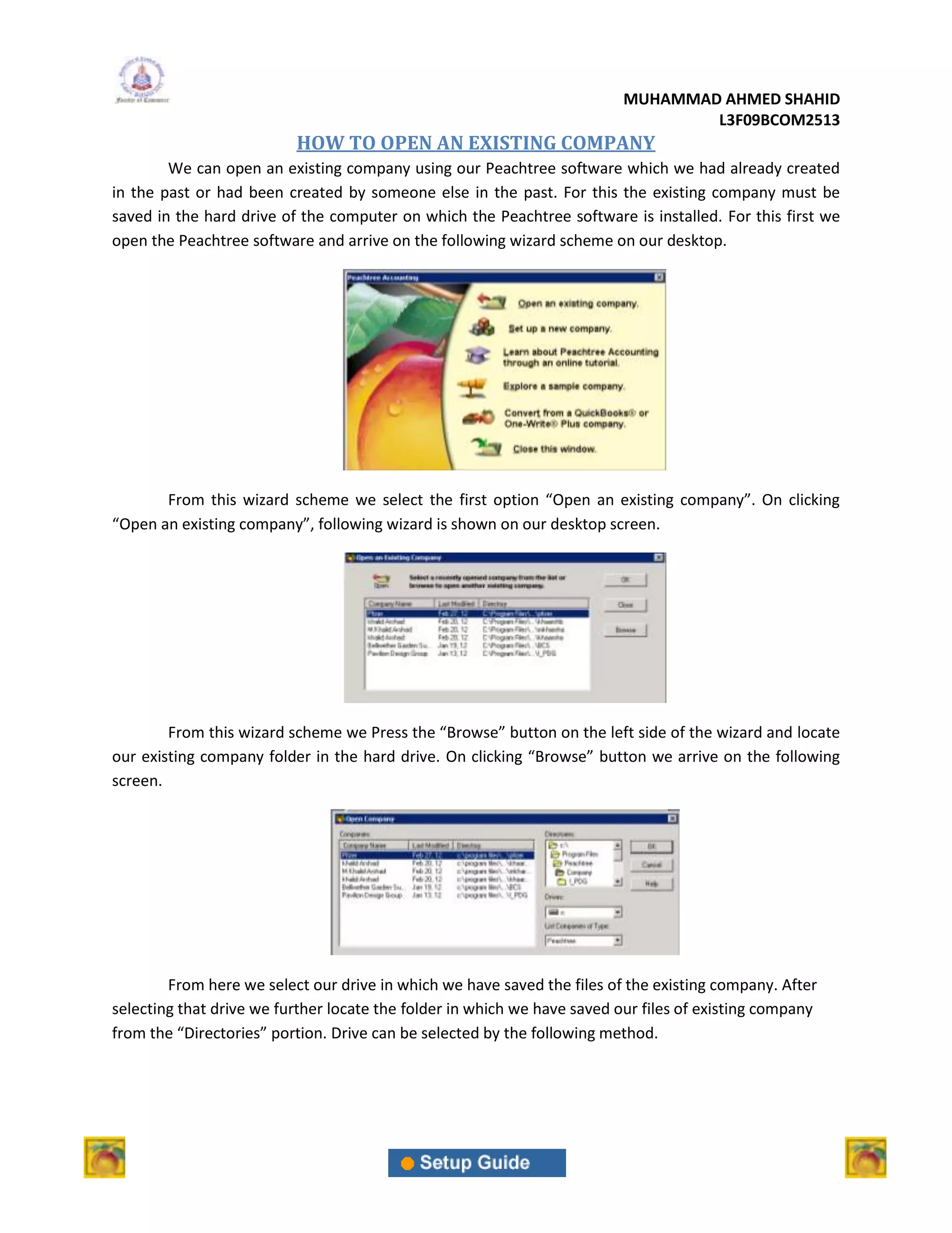 MUHAMMAD AHMED SHAHID
                                                                                 L3F09BCOM2513
                          HOW TO OPEN AN EXISTING COMPANY
        We can open an existing company using our Peachtree software which we had already created
in the past or had been created by someone else in the past. For this the existing company must be
saved in the hard drive of the computer on which the Peachtree software is installed. For this first we
open the Peachtree software and arrive on the following wizard scheme on our desktop.




       From this wizard scheme we select the first option “Open an existing company”. On clicking
“Open an existing company”, following wizard is shown on our desktop screen.




        From this wizard scheme we Press the “Browse” button on the left side of the wizard and locate
our existing company folder in the hard drive. On clicking “Browse” button we arrive on the following
screen.




        From here we select our drive in which we have saved the files of the existing company. After
selecting that drive we further locate the folder in which we have saved our files of existing company
from the “Directories” portion. Drive can be selected by the following method.
 