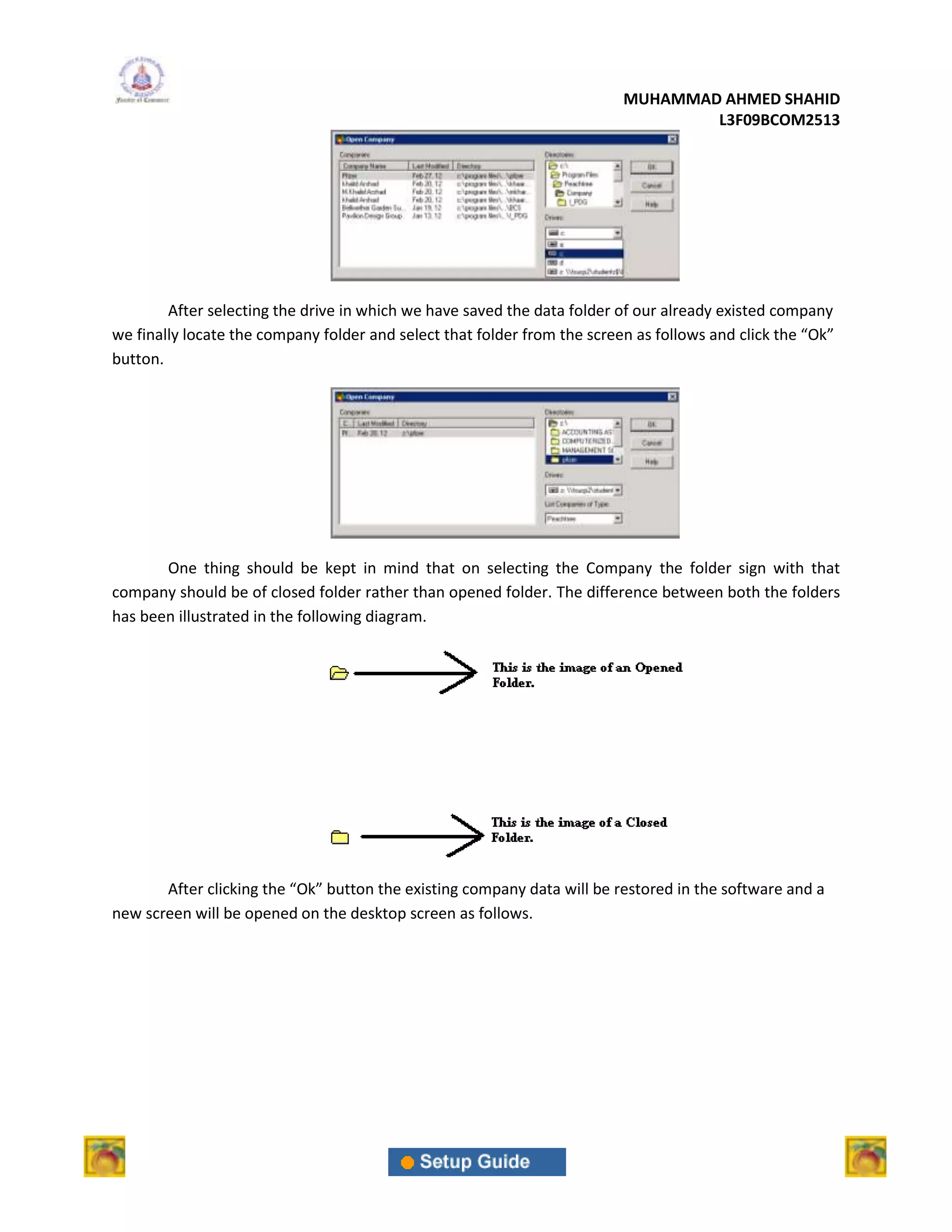 MUHAMMAD AHMED SHAHID
                                                                                  L3F09BCOM2513




        After selecting the drive in which we have saved the data folder of our already existed company
we finally locate the company folder and select that folder from the screen as follows and click the “Ok”
button.




       One thing should be kept in mind that on selecting the Company the folder sign with that
company should be of closed folder rather than opened folder. The difference between both the folders
has been illustrated in the following diagram.




       After clicking the “Ok” button the existing company data will be restored in the software and a
new screen will be opened on the desktop screen as follows.
 