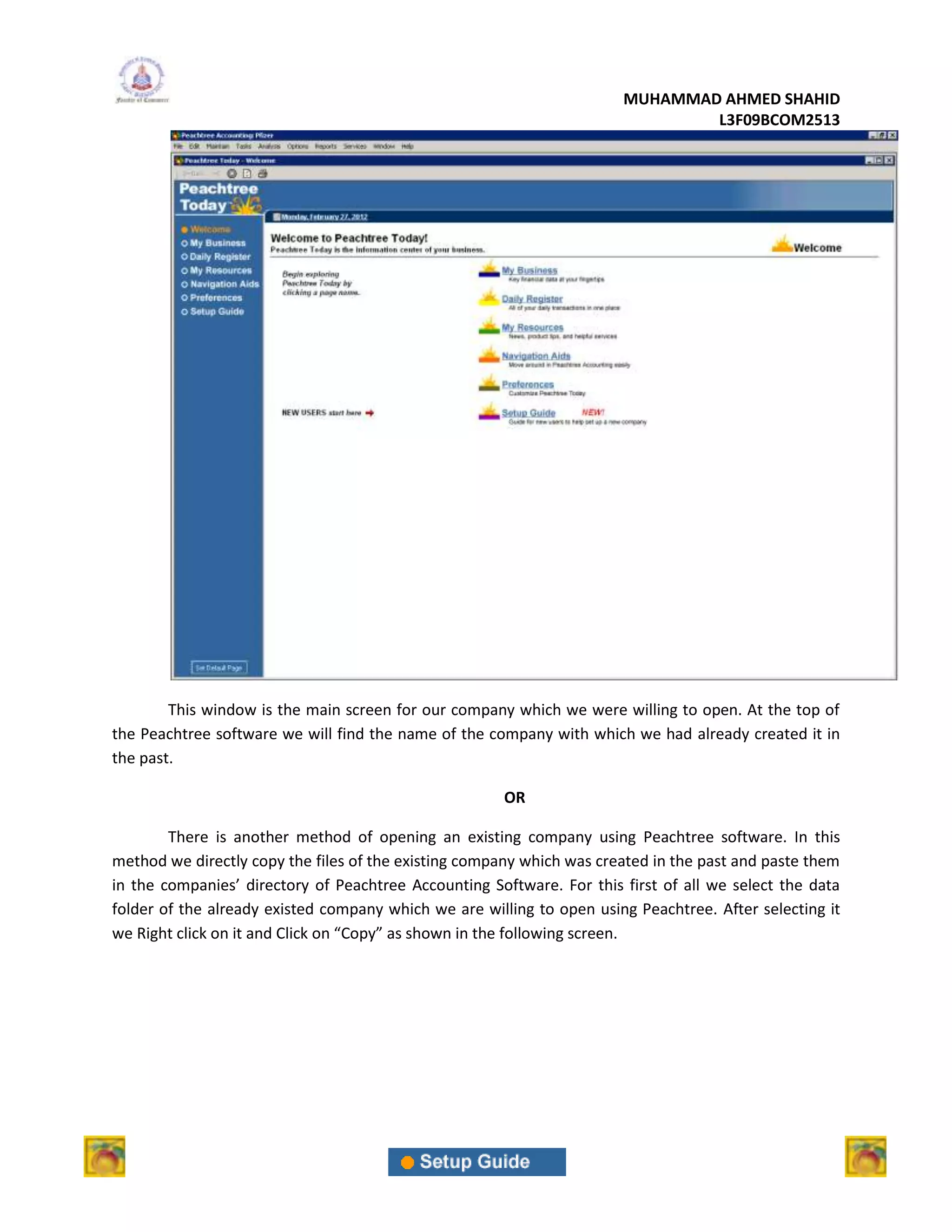 MUHAMMAD AHMED SHAHID
                                                                               L3F09BCOM2513




        This window is the main screen for our company which we were willing to open. At the top of
the Peachtree software we will find the name of the company with which we had already created it in
the past.

                                                      OR

        There is another method of opening an existing company using Peachtree software. In this
method we directly copy the files of the existing company which was created in the past and paste them
in the companies’ directory of Peachtree Accounting Software. For this first of all we select the data
folder of the already existed company which we are willing to open using Peachtree. After selecting it
we Right click on it and Click on “Copy” as shown in the following screen.
 