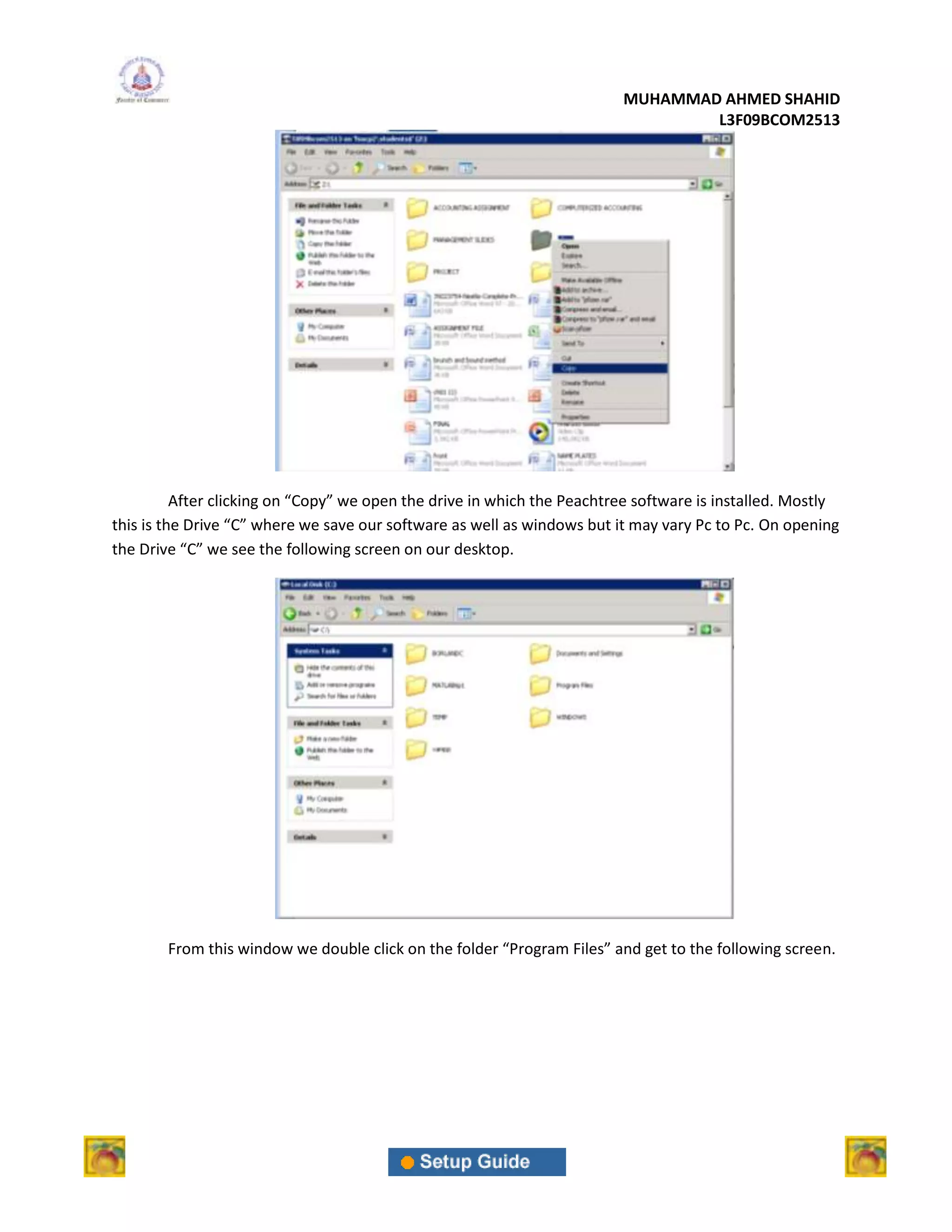 MUHAMMAD AHMED SHAHID
                                                                                 L3F09BCOM2513




          After clicking on “Copy” we open the drive in which the Peachtree software is installed. Mostly
this is the Drive “C” where we save our software as well as windows but it may vary Pc to Pc. On opening
the Drive “C” we see the following screen on our desktop.




        From this window we double click on the folder “Program Files” and get to the following screen.
 