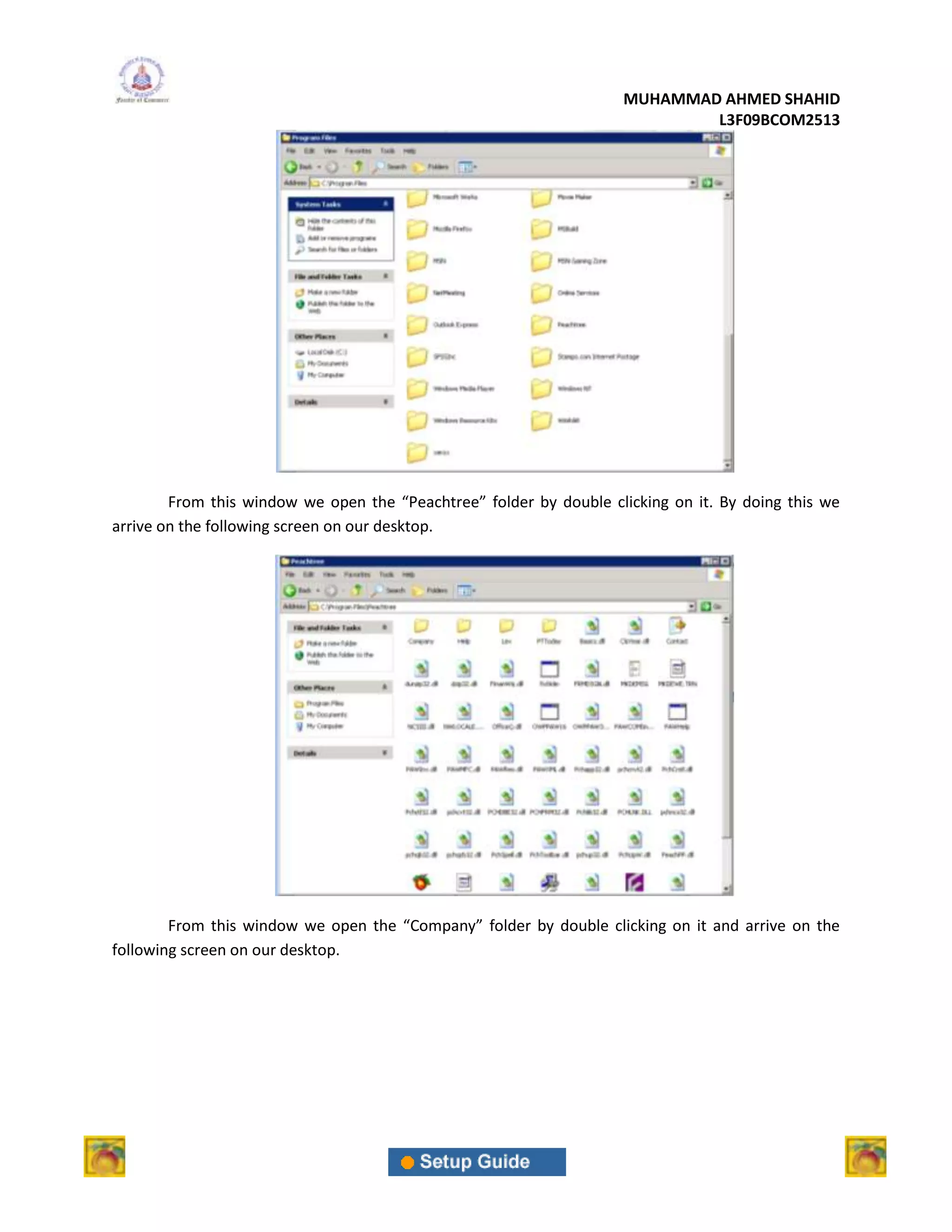 MUHAMMAD AHMED SHAHID
                                                                            L3F09BCOM2513




        From this window we open the “Peachtree” folder by double clicking on it. By doing this we
arrive on the following screen on our desktop.




        From this window we open the “Company” folder by double clicking on it and arrive on the
following screen on our desktop.
 