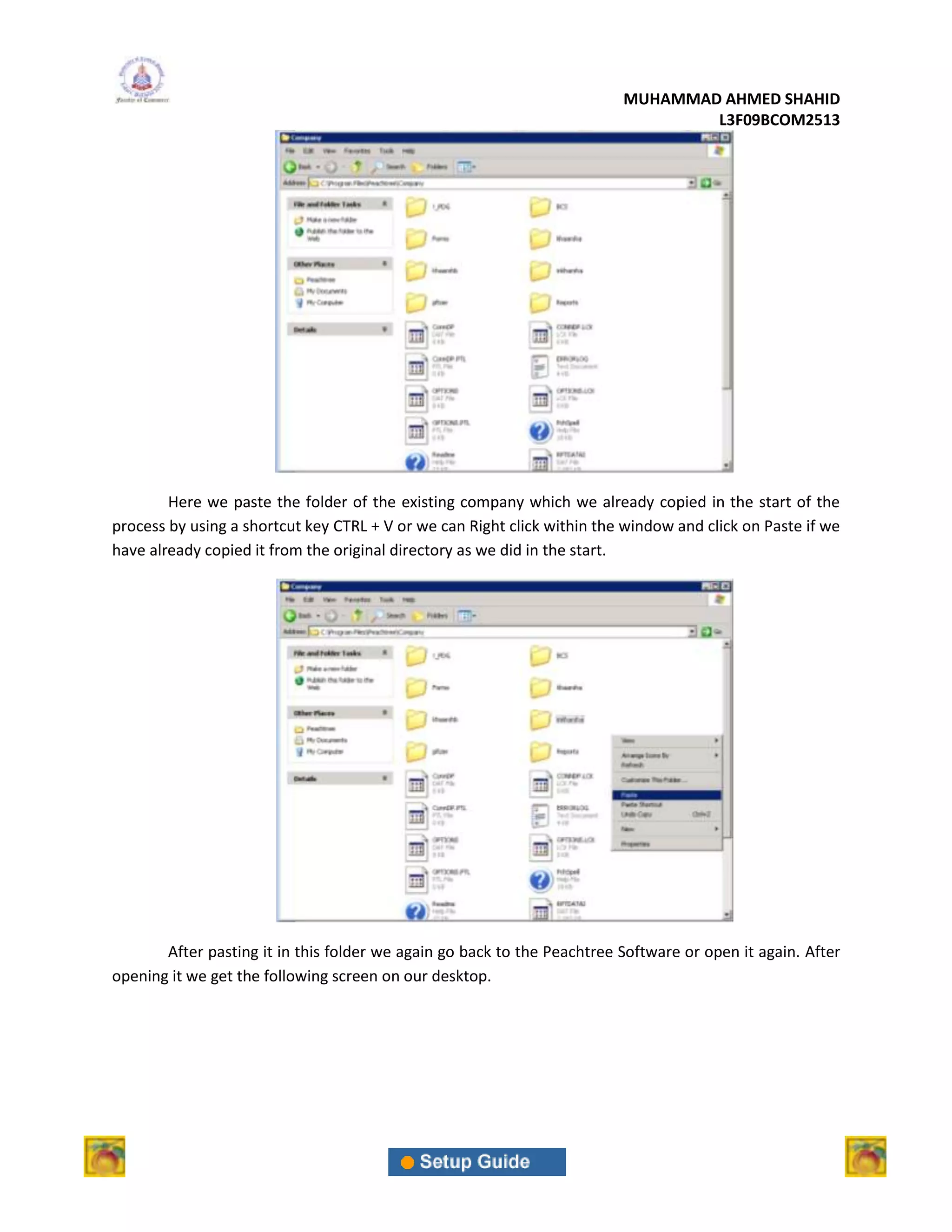 MUHAMMAD AHMED SHAHID
                                                                                 L3F09BCOM2513




        Here we paste the folder of the existing company which we already copied in the start of the
process by using a shortcut key CTRL + V or we can Right click within the window and click on Paste if we
have already copied it from the original directory as we did in the start.




       After pasting it in this folder we again go back to the Peachtree Software or open it again. After
opening it we get the following screen on our desktop.
 