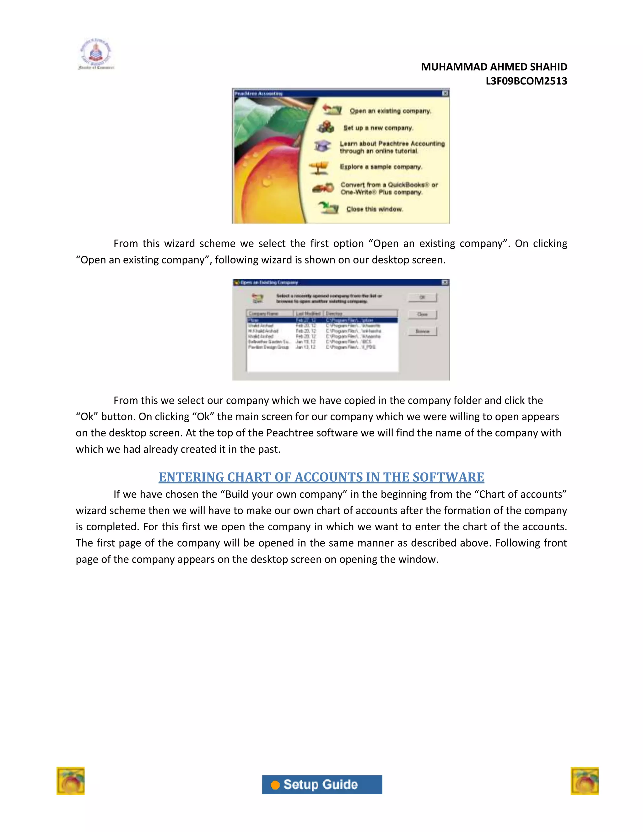 MUHAMMAD AHMED SHAHID
                                                                               L3F09BCOM2513




       From this wizard scheme we select the first option “Open an existing company”. On clicking
“Open an existing company”, following wizard is shown on our desktop screen.




        From this we select our company which we have copied in the company folder and click the
“Ok” button. On clicking “Ok” the main screen for our company which we were willing to open appears
on the desktop screen. At the top of the Peachtree software we will find the name of the company with
which we had already created it in the past.

                 ENTERING CHART OF ACCOUNTS IN THE SOFTWARE
         If we have chosen the “Build your own company” in the beginning from the “Chart of accounts”
wizard scheme then we will have to make our own chart of accounts after the formation of the company
is completed. For this first we open the company in which we want to enter the chart of the accounts.
The first page of the company will be opened in the same manner as described above. Following front
page of the company appears on the desktop screen on opening the window.
 