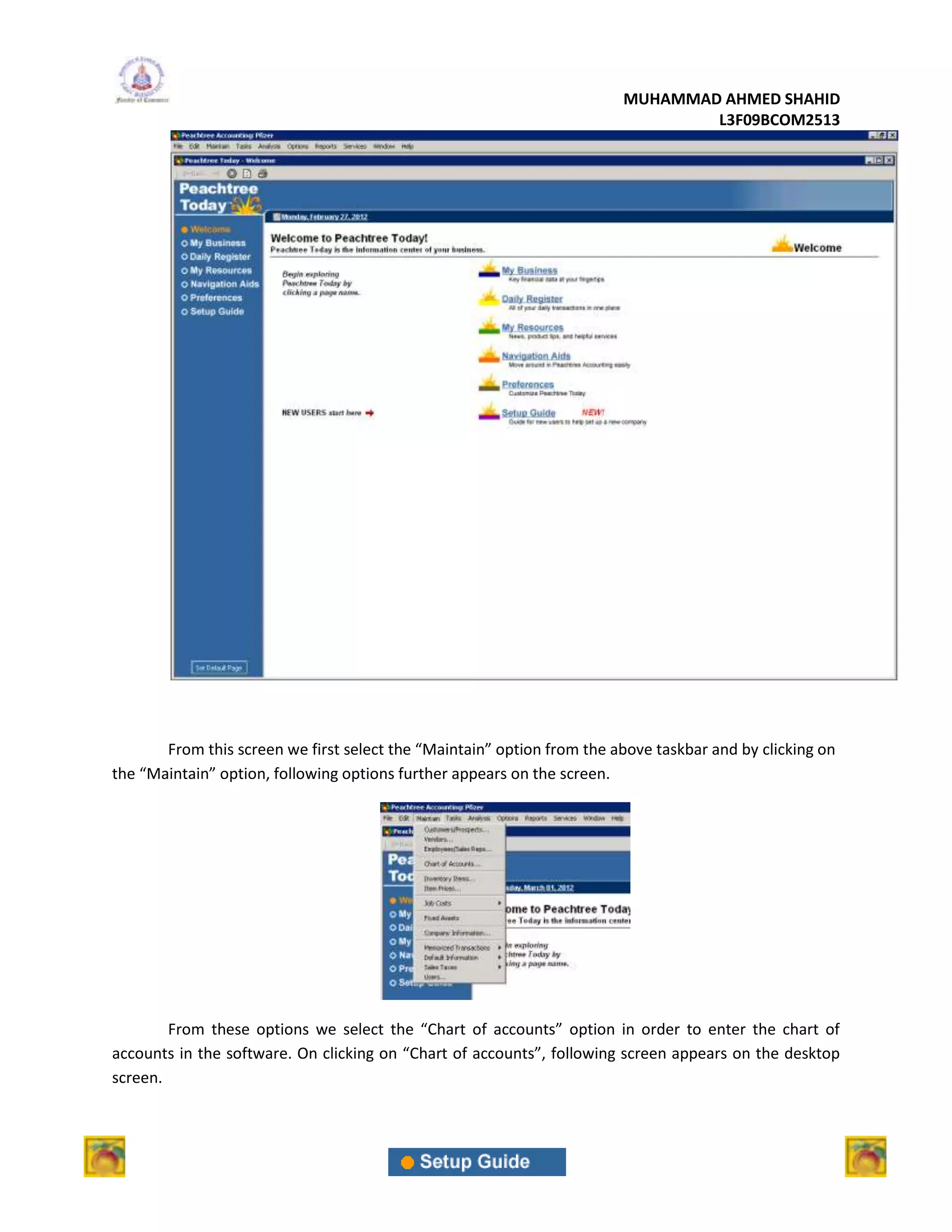 MUHAMMAD AHMED SHAHID
                                                                                L3F09BCOM2513




       From this screen we first select the “Maintain” option from the above taskbar and by clicking on
the “Maintain” option, following options further appears on the screen.




        From these options we select the “Chart of accounts” option in order to enter the chart of
accounts in the software. On clicking on “Chart of accounts”, following screen appears on the desktop
screen.
 