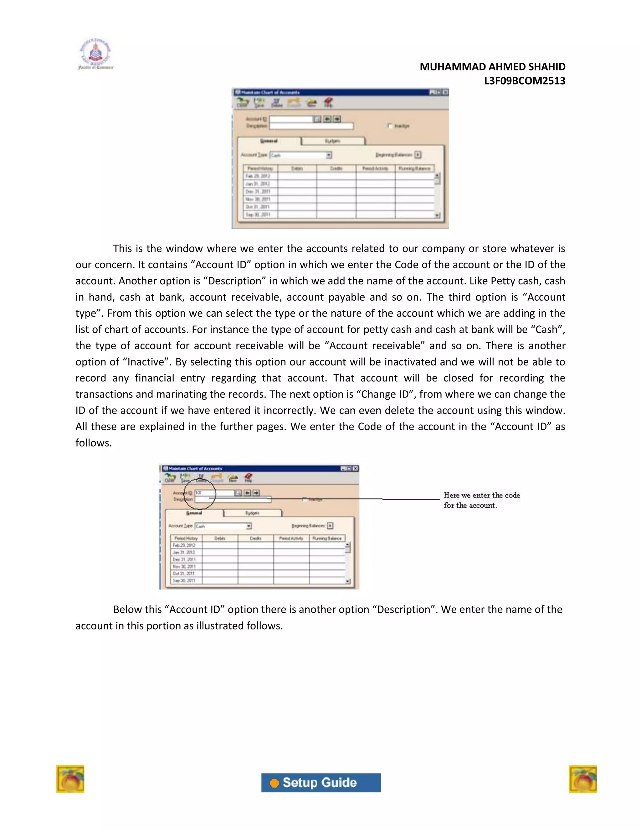 MUHAMMAD AHMED SHAHID
                                                                                   L3F09BCOM2513




          This is the window where we enter the accounts related to our company or store whatever is
our concern. It contains “Account ID” option in which we enter the Code of the account or the ID of the
account. Another option is “Description” in which we add the name of the account. Like Petty cash, cash
in hand, cash at bank, account receivable, account payable and so on. The third option is “Account
type”. From this option we can select the type or the nature of the account which we are adding in the
list of chart of accounts. For instance the type of account for petty cash and cash at bank will be “Cash”,
the type of account for account receivable will be “Account receivable” and so on. There is another
option of “Inactive”. By selecting this option our account will be inactivated and we will not be able to
record any financial entry regarding that account. That account will be closed for recording the
transactions and marinating the records. The next option is “Change ID”, from where we can change the
ID of the account if we have entered it incorrectly. We can even delete the account using this window.
All these are explained in the further pages. We enter the Code of the account in the “Account ID” as
follows.




       Below this “Account ID” option there is another option “Description”. We enter the name of the
account in this portion as illustrated follows.
 