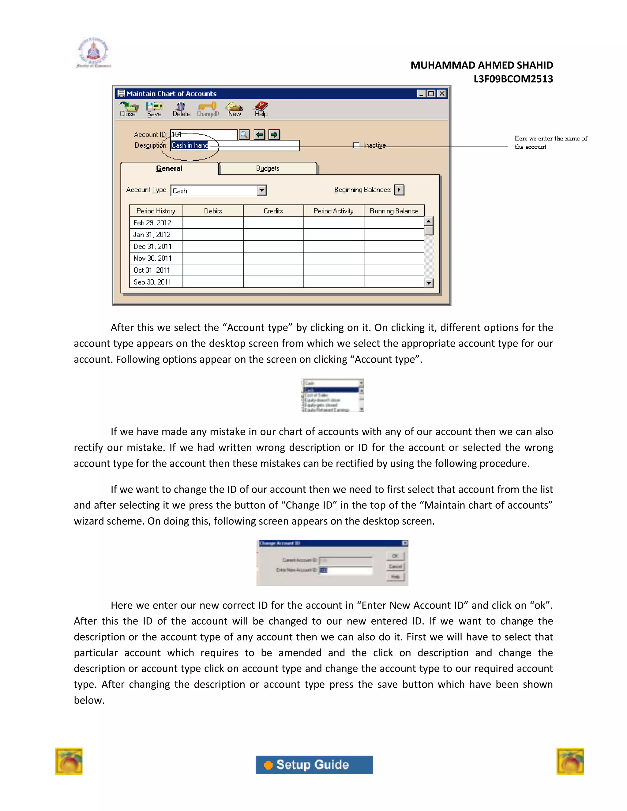 MUHAMMAD AHMED SHAHID
                                                                                   L3F09BCOM2513




       After this we select the “Account type” by clicking on it. On clicking it, different options for the
account type appears on the desktop screen from which we select the appropriate account type for our
account. Following options appear on the screen on clicking “Account type”.




         If we have made any mistake in our chart of accounts with any of our account then we can also
rectify our mistake. If we had written wrong description or ID for the account or selected the wrong
account type for the account then these mistakes can be rectified by using the following procedure.

        If we want to change the ID of our account then we need to first select that account from the list
and after selecting it we press the button of “Change ID” in the top of the “Maintain chart of accounts”
wizard scheme. On doing this, following screen appears on the desktop screen.




        Here we enter our new correct ID for the account in “Enter New Account ID” and click on “ok”.
After this the ID of the account will be changed to our new entered ID. If we want to change the
description or the account type of any account then we can also do it. First we will have to select that
particular account which requires to be amended and the click on description and change the
description or account type click on account type and change the account type to our required account
type. After changing the description or account type press the save button which have been shown
below.
 