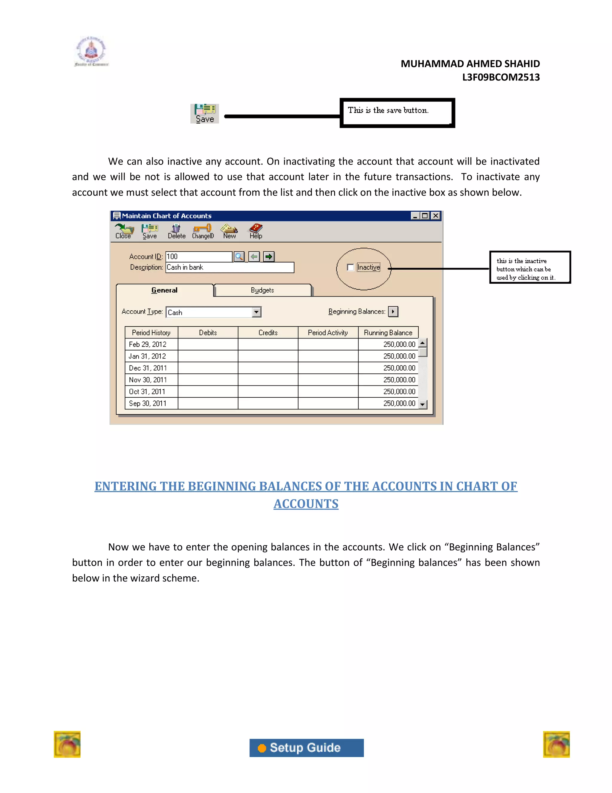 MUHAMMAD AHMED SHAHID
                                                                              L3F09BCOM2513




       We can also inactive any account. On inactivating the account that account will be inactivated
and we will be not is allowed to use that account later in the future transactions. To inactivate any
account we must select that account from the list and then click on the inactive box as shown below.




    ENTERING THE BEGINNING BALANCES OF THE ACCOUNTS IN CHART OF
                             ACCOUNTS


        Now we have to enter the opening balances in the accounts. We click on “Beginning Balances”
button in order to enter our beginning balances. The button of “Beginning balances” has been shown
below in the wizard scheme.
 