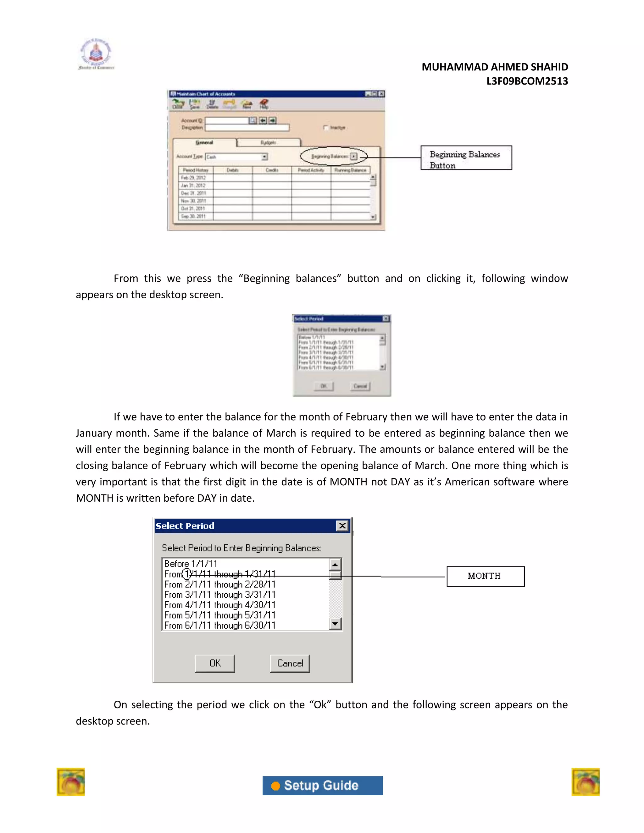 MUHAMMAD AHMED SHAHID
                                                                                 L3F09BCOM2513




       From this we press the “Beginning balances” button and on clicking it, following window
appears on the desktop screen.




        If we have to enter the balance for the month of February then we will have to enter the data in
January month. Same if the balance of March is required to be entered as beginning balance then we
will enter the beginning balance in the month of February. The amounts or balance entered will be the
closing balance of February which will become the opening balance of March. One more thing which is
very important is that the first digit in the date is of MONTH not DAY as it’s American software where
MONTH is written before DAY in date.




       On selecting the period we click on the “Ok” button and the following screen appears on the
desktop screen.
 