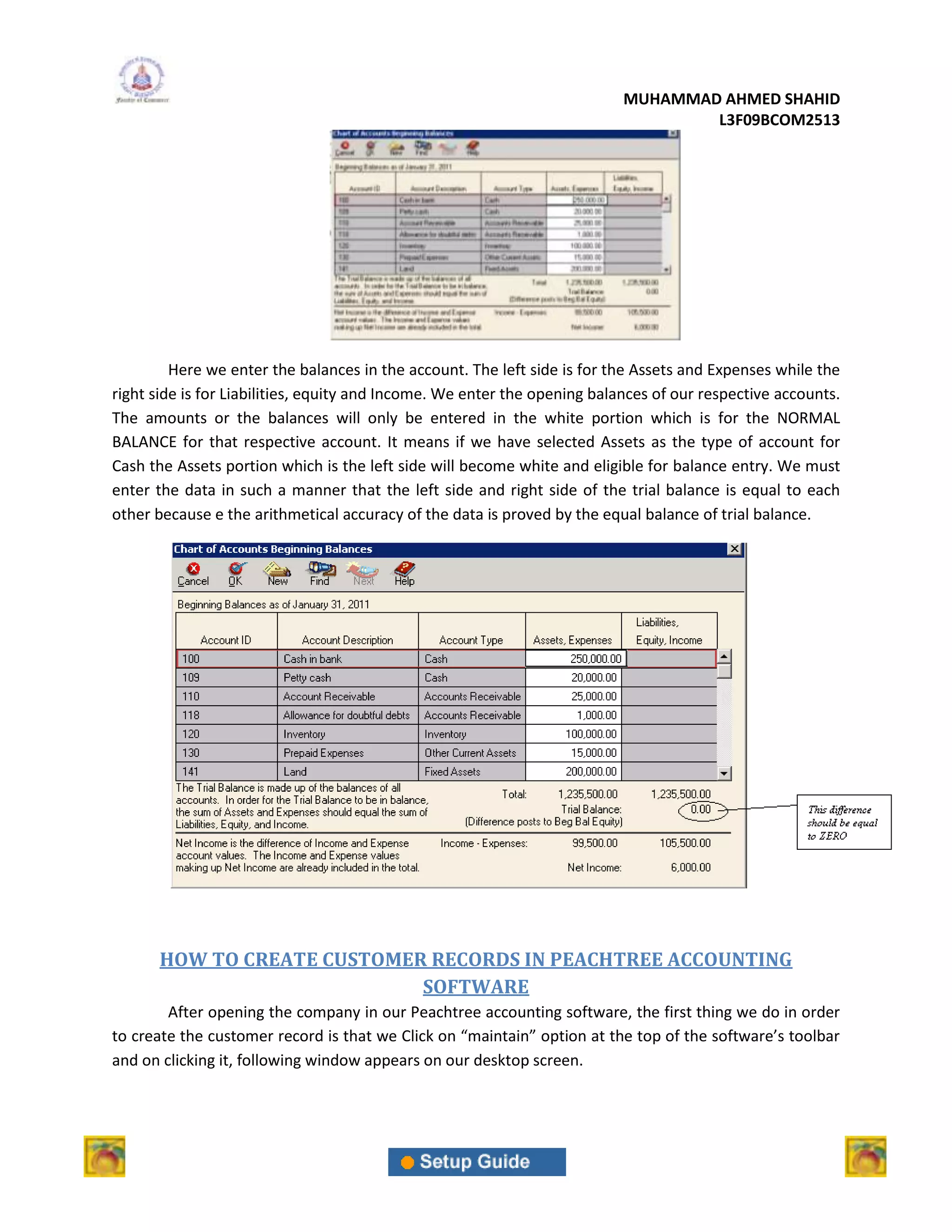MUHAMMAD AHMED SHAHID
                                                                                   L3F09BCOM2513




         Here we enter the balances in the account. The left side is for the Assets and Expenses while the
right side is for Liabilities, equity and Income. We enter the opening balances of our respective accounts.
The amounts or the balances will only be entered in the white portion which is for the NORMAL
BALANCE for that respective account. It means if we have selected Assets as the type of account for
Cash the Assets portion which is the left side will become white and eligible for balance entry. We must
enter the data in such a manner that the left side and right side of the trial balance is equal to each
other because e the arithmetical accuracy of the data is proved by the equal balance of trial balance.




      HOW TO CREATE CUSTOMER RECORDS IN PEACHTREE ACCOUNTING
                            SOFTWARE
        After opening the company in our Peachtree accounting software, the first thing we do in order
to create the customer record is that we Click on “maintain” option at the top of the software’s toolbar
and on clicking it, following window appears on our desktop screen.
 