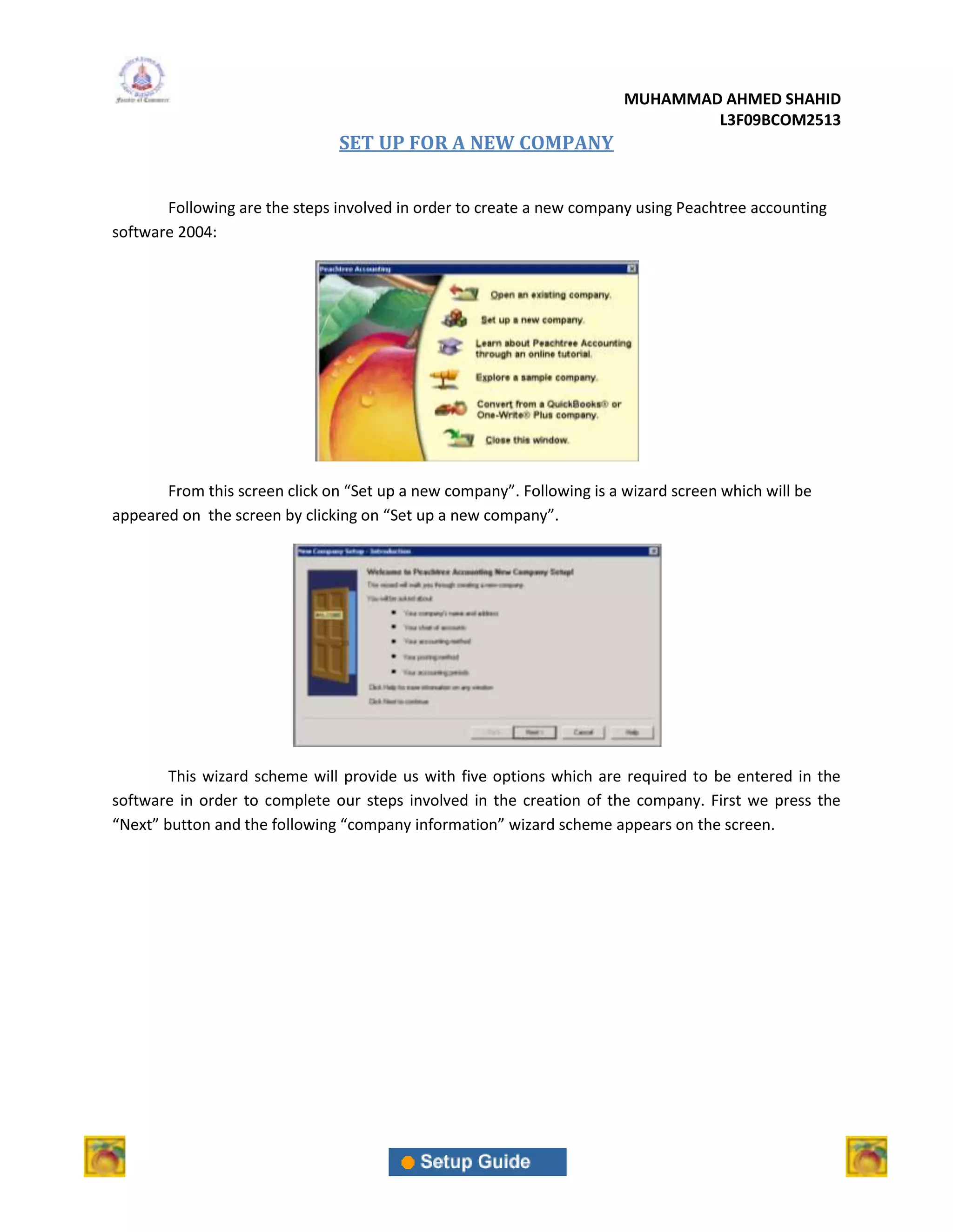 MUHAMMAD AHMED SHAHID
                                                                                L3F09BCOM2513
                                SET UP FOR A NEW COMPANY


       Following are the steps involved in order to create a new company using Peachtree accounting
software 2004:




       From this screen click on “Set up a new company”. Following is a wizard screen which will be
appeared on the screen by clicking on “Set up a new company”.




        This wizard scheme will provide us with five options which are required to be entered in the
software in order to complete our steps involved in the creation of the company. First we press the
“Next” button and the following “company information” wizard scheme appears on the screen.
 