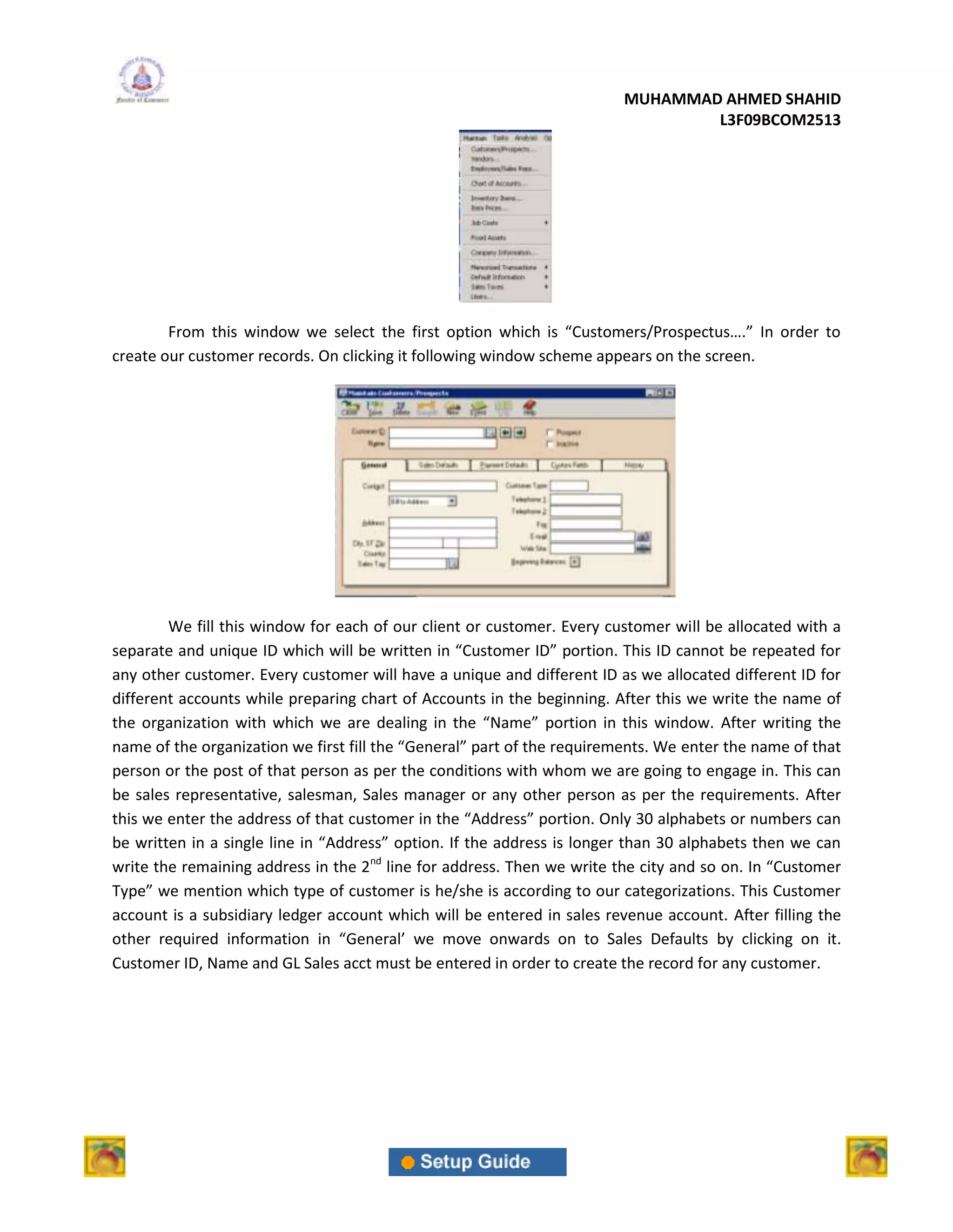 MUHAMMAD AHMED SHAHID
                                                                                 L3F09BCOM2513




        From this window we select the first option which is “Customers/Prospectus….” In order to
create our customer records. On clicking it following window scheme appears on the screen.




        We fill this window for each of our client or customer. Every customer will be allocated with a
separate and unique ID which will be written in “Customer ID” portion. This ID cannot be repeated for
any other customer. Every customer will have a unique and different ID as we allocated different ID for
different accounts while preparing chart of Accounts in the beginning. After this we write the name of
the organization with which we are dealing in the “Name” portion in this window. After writing the
name of the organization we first fill the “General” part of the requirements. We enter the name of that
person or the post of that person as per the conditions with whom we are going to engage in. This can
be sales representative, salesman, Sales manager or any other person as per the requirements. After
this we enter the address of that customer in the “Address” portion. Only 30 alphabets or numbers can
be written in a single line in “Address” option. If the address is longer than 30 alphabets then we can
write the remaining address in the 2nd line for address. Then we write the city and so on. In “Customer
Type” we mention which type of customer is he/she is according to our categorizations. This Customer
account is a subsidiary ledger account which will be entered in sales revenue account. After filling the
other required information in “General’ we move onwards on to Sales Defaults by clicking on it.
Customer ID, Name and GL Sales acct must be entered in order to create the record for any customer.
 