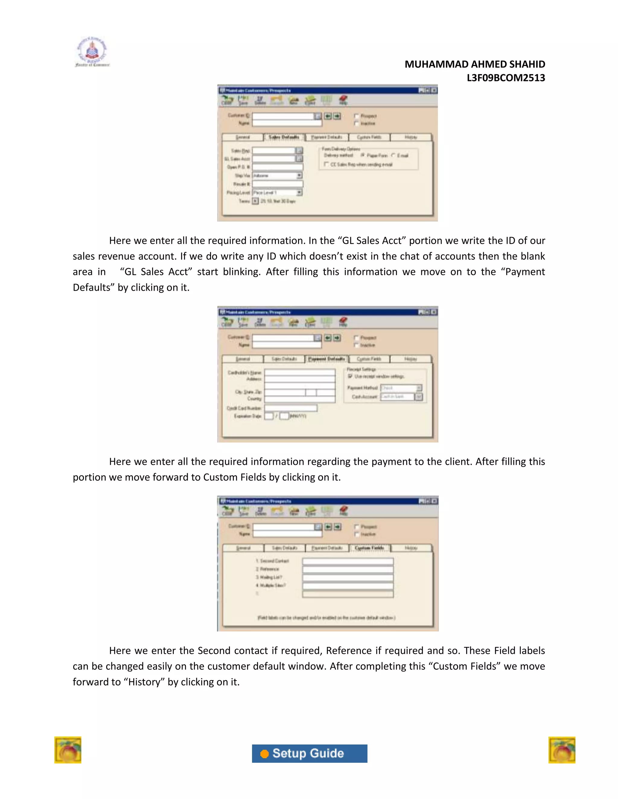 MUHAMMAD AHMED SHAHID
                                                                                  L3F09BCOM2513




        Here we enter all the required information. In the “GL Sales Acct” portion we write the ID of our
sales revenue account. If we do write any ID which doesn’t exist in the chat of accounts then the blank
area in “GL Sales Acct” start blinking. After filling this information we move on to the “Payment
Defaults” by clicking on it.




        Here we enter all the required information regarding the payment to the client. After filling this
portion we move forward to Custom Fields by clicking on it.




        Here we enter the Second contact if required, Reference if required and so. These Field labels
can be changed easily on the customer default window. After completing this “Custom Fields” we move
forward to “History” by clicking on it.
 