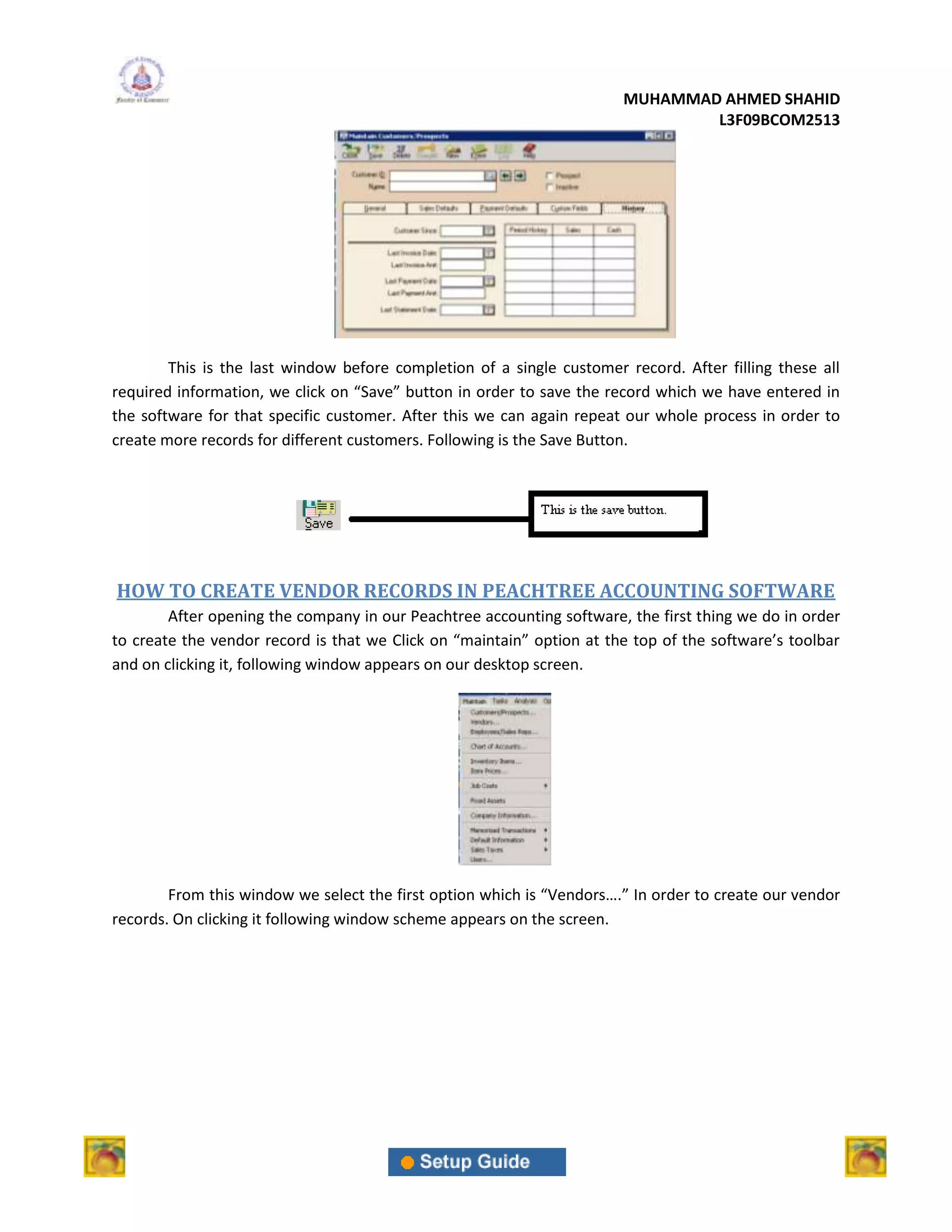 MUHAMMAD AHMED SHAHID
                                                                               L3F09BCOM2513




        This is the last window before completion of a single customer record. After filling these all
required information, we click on “Save” button in order to save the record which we have entered in
the software for that specific customer. After this we can again repeat our whole process in order to
create more records for different customers. Following is the Save Button.




HOW TO CREATE VENDOR RECORDS IN PEACHTREE ACCOUNTING SOFTWARE
        After opening the company in our Peachtree accounting software, the first thing we do in order
to create the vendor record is that we Click on “maintain” option at the top of the software’s toolbar
and on clicking it, following window appears on our desktop screen.




        From this window we select the first option which is “Vendors….” In order to create our vendor
records. On clicking it following window scheme appears on the screen.
 