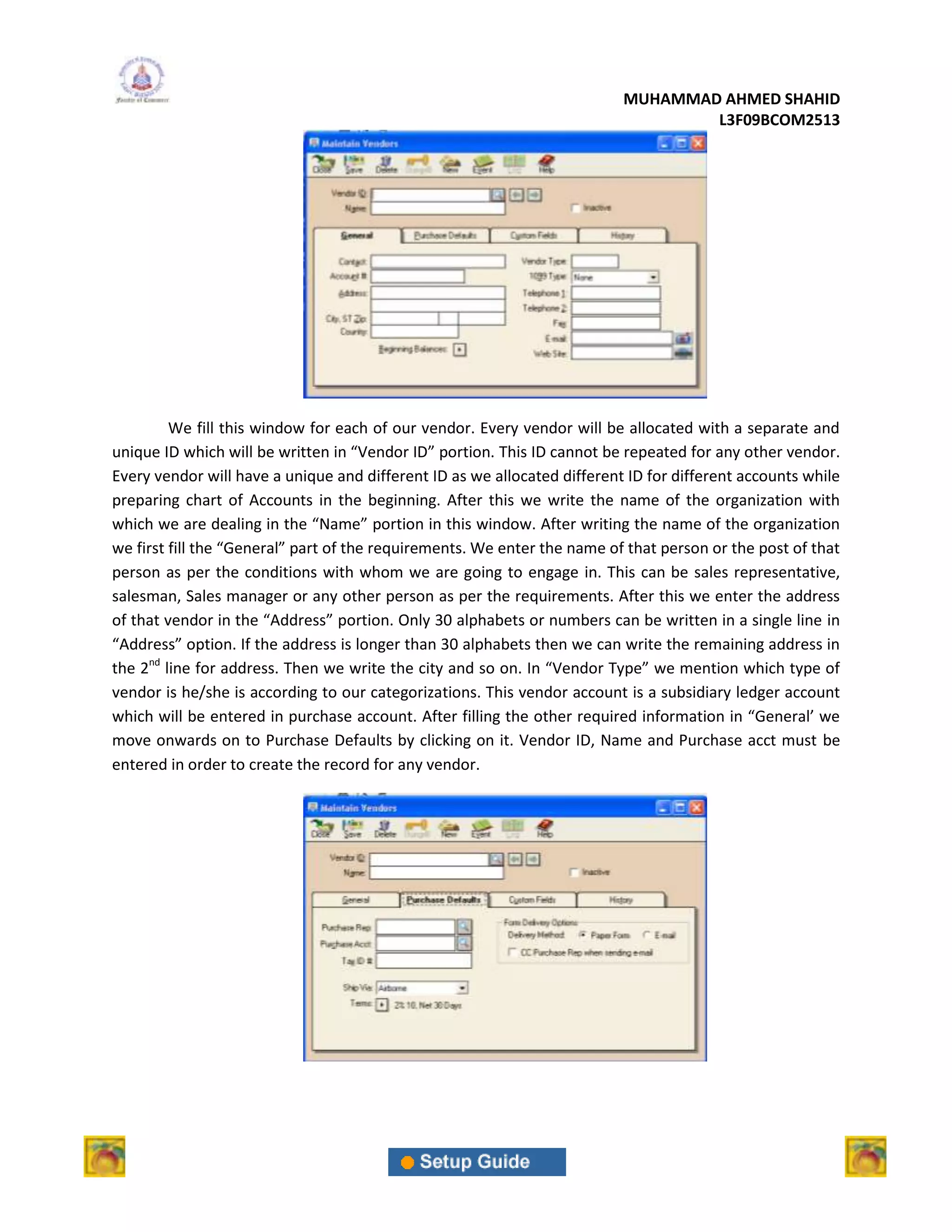 MUHAMMAD AHMED SHAHID
                                                                                  L3F09BCOM2513




         We fill this window for each of our vendor. Every vendor will be allocated with a separate and
unique ID which will be written in “Vendor ID” portion. This ID cannot be repeated for any other vendor.
Every vendor will have a unique and different ID as we allocated different ID for different accounts while
preparing chart of Accounts in the beginning. After this we write the name of the organization with
which we are dealing in the “Name” portion in this window. After writing the name of the organization
we first fill the “General” part of the requirements. We enter the name of that person or the post of that
person as per the conditions with whom we are going to engage in. This can be sales representative,
salesman, Sales manager or any other person as per the requirements. After this we enter the address
of that vendor in the “Address” portion. Only 30 alphabets or numbers can be written in a single line in
“Address” option. If the address is longer than 30 alphabets then we can write the remaining address in
the 2nd line for address. Then we write the city and so on. In “Vendor Type” we mention which type of
vendor is he/she is according to our categorizations. This vendor account is a subsidiary ledger account
which will be entered in purchase account. After filling the other required information in “General’ we
move onwards on to Purchase Defaults by clicking on it. Vendor ID, Name and Purchase acct must be
entered in order to create the record for any vendor.
 