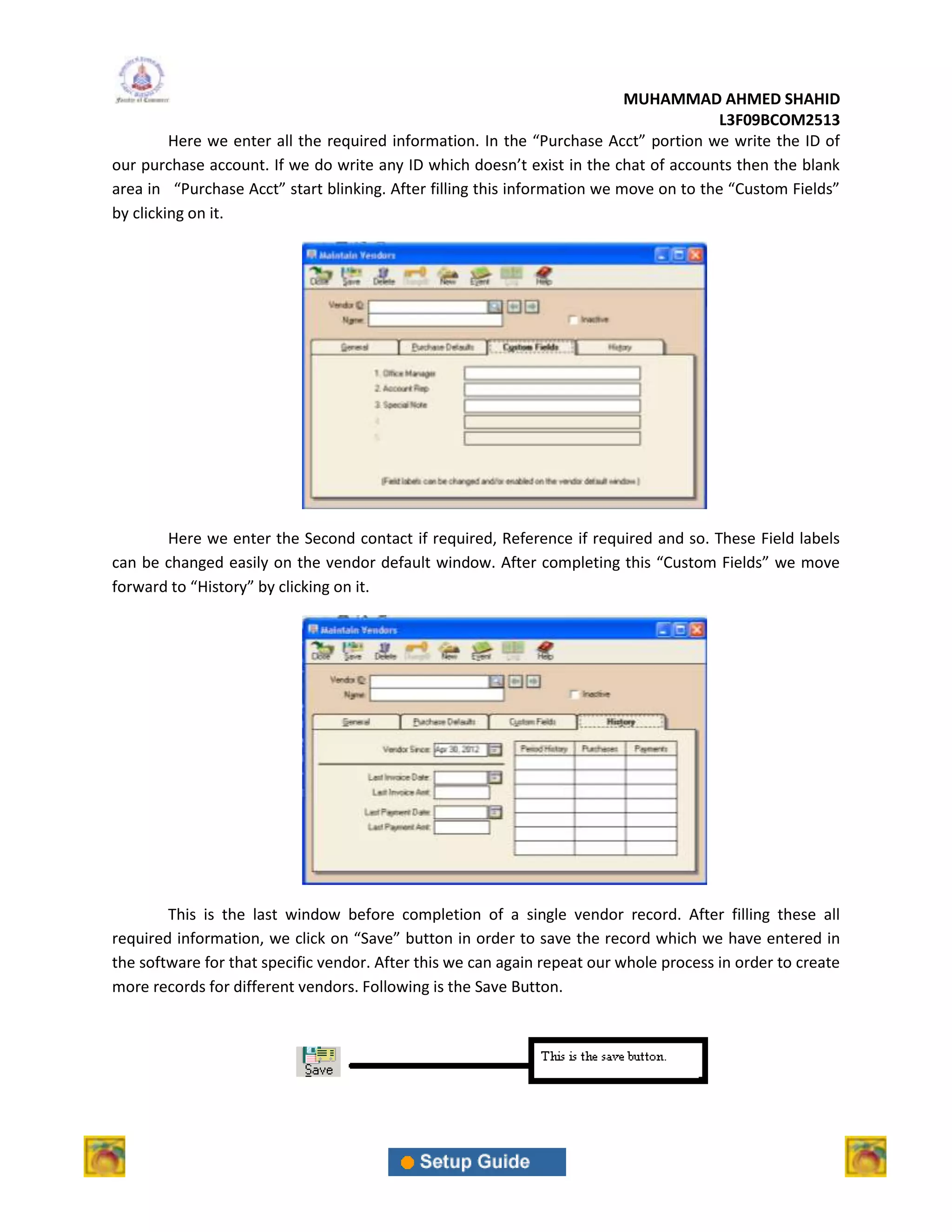 MUHAMMAD AHMED SHAHID
                                                                                       L3F09BCOM2513
         Here we enter all the required information. In the “Purchase Acct” portion we write the ID of
our purchase account. If we do write any ID which doesn’t exist in the chat of accounts then the blank
area in “Purchase Acct” start blinking. After filling this information we move on to the “Custom Fields”
by clicking on it.




       Here we enter the Second contact if required, Reference if required and so. These Field labels
can be changed easily on the vendor default window. After completing this “Custom Fields” we move
forward to “History” by clicking on it.




        This is the last window before completion of a single vendor record. After filling these all
required information, we click on “Save” button in order to save the record which we have entered in
the software for that specific vendor. After this we can again repeat our whole process in order to create
more records for different vendors. Following is the Save Button.
 