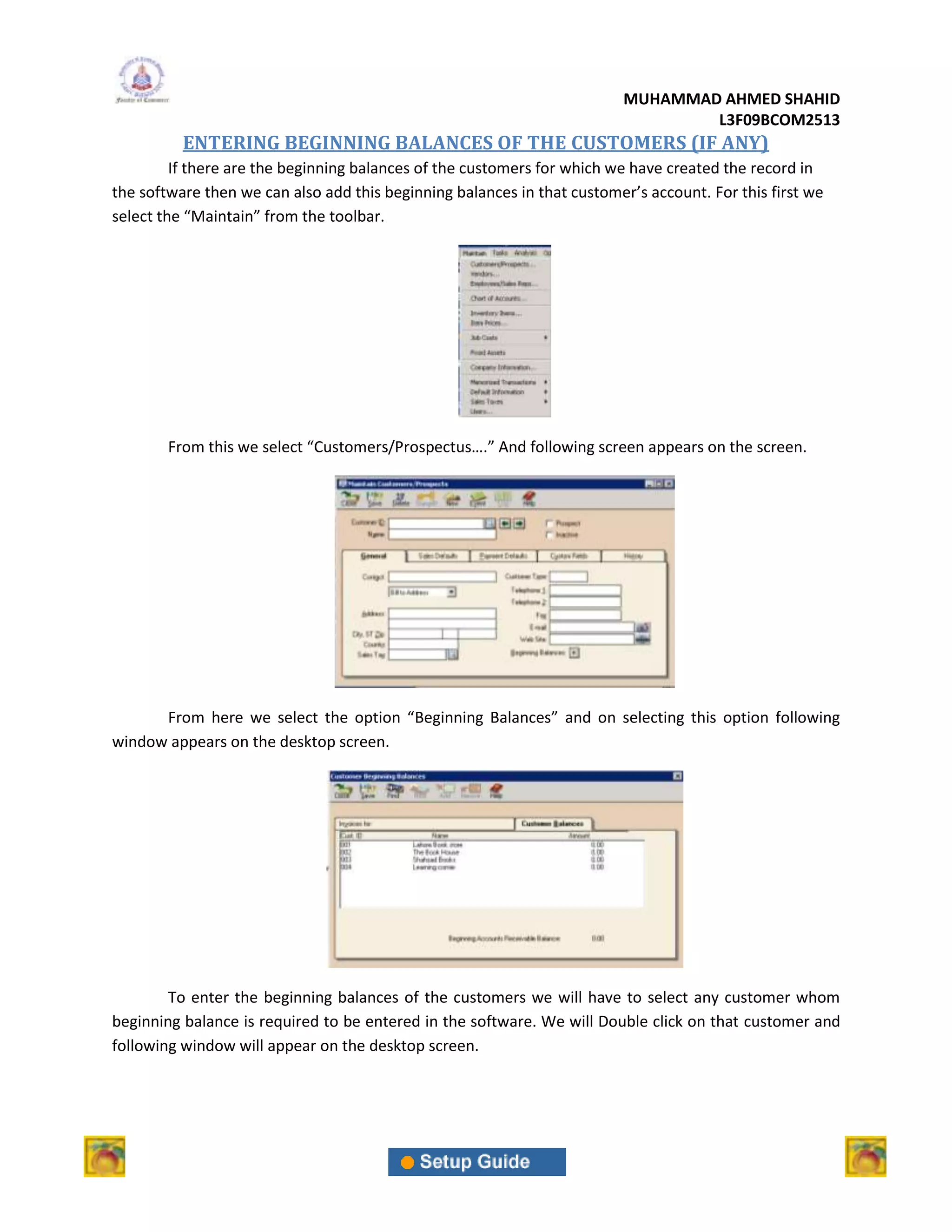 MUHAMMAD AHMED SHAHID
                                                                                  L3F09BCOM2513
          ENTERING BEGINNING BALANCES OF THE CUSTOMERS (IF ANY)
         If there are the beginning balances of the customers for which we have created the record in
the software then we can also add this beginning balances in that customer’s account. For this first we
select the “Maintain” from the toolbar.




        From this we select “Customers/Prospectus….” And following screen appears on the screen.




      From here we select the option “Beginning Balances” and on selecting this option following
window appears on the desktop screen.




        To enter the beginning balances of the customers we will have to select any customer whom
beginning balance is required to be entered in the software. We will Double click on that customer and
following window will appear on the desktop screen.
 