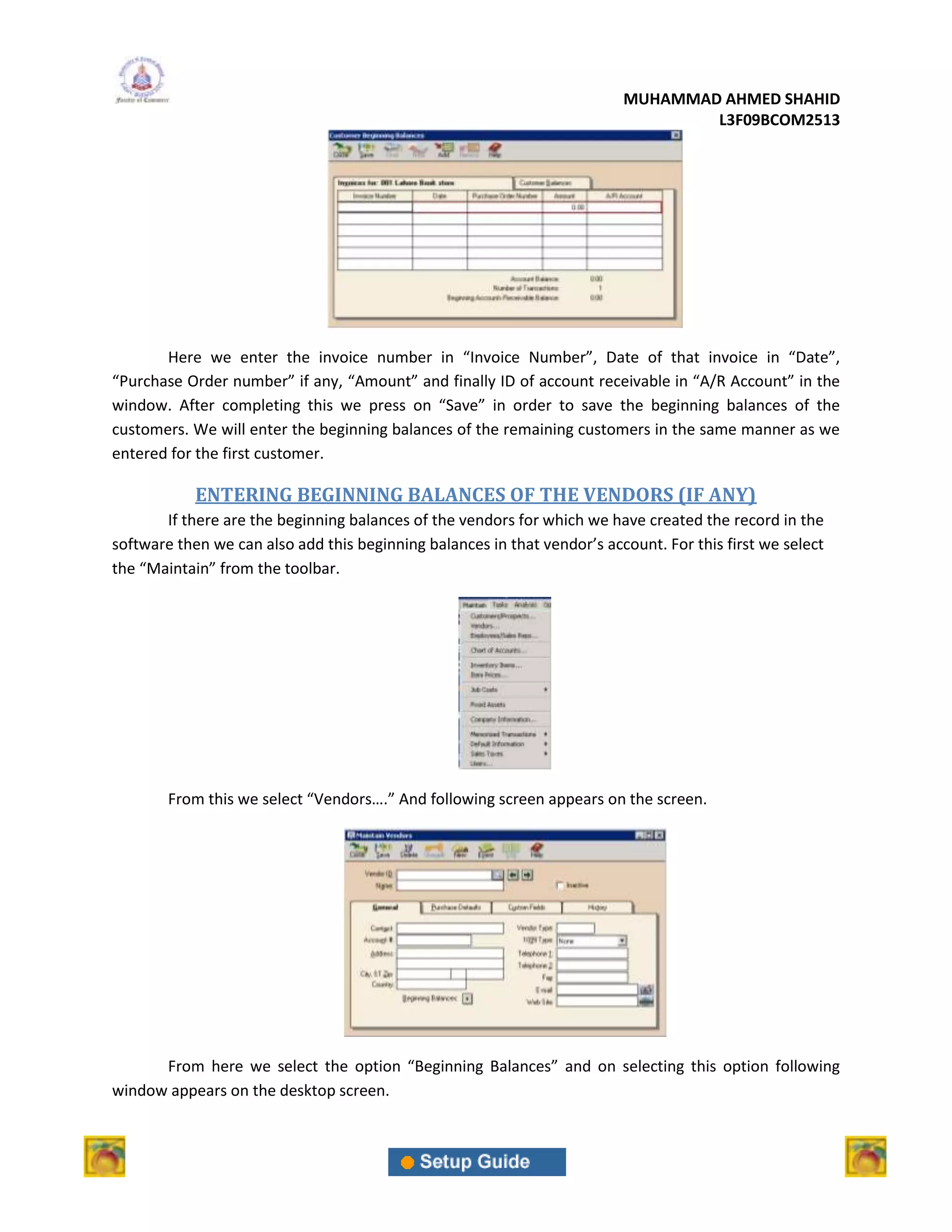 MUHAMMAD AHMED SHAHID
                                                                                  L3F09BCOM2513




       Here we enter the invoice number in “Invoice Number”, Date of that invoice in “Date”,
“Purchase Order number” if any, “Amount” and finally ID of account receivable in “A/R Account” in the
window. After completing this we press on “Save” in order to save the beginning balances of the
customers. We will enter the beginning balances of the remaining customers in the same manner as we
entered for the first customer.

            ENTERING BEGINNING BALANCES OF THE VENDORS (IF ANY)
       If there are the beginning balances of the vendors for which we have created the record in the
software then we can also add this beginning balances in that vendor’s account. For this first we select
the “Maintain” from the toolbar.




        From this we select “Vendors….” And following screen appears on the screen.




      From here we select the option “Beginning Balances” and on selecting this option following
window appears on the desktop screen.
 