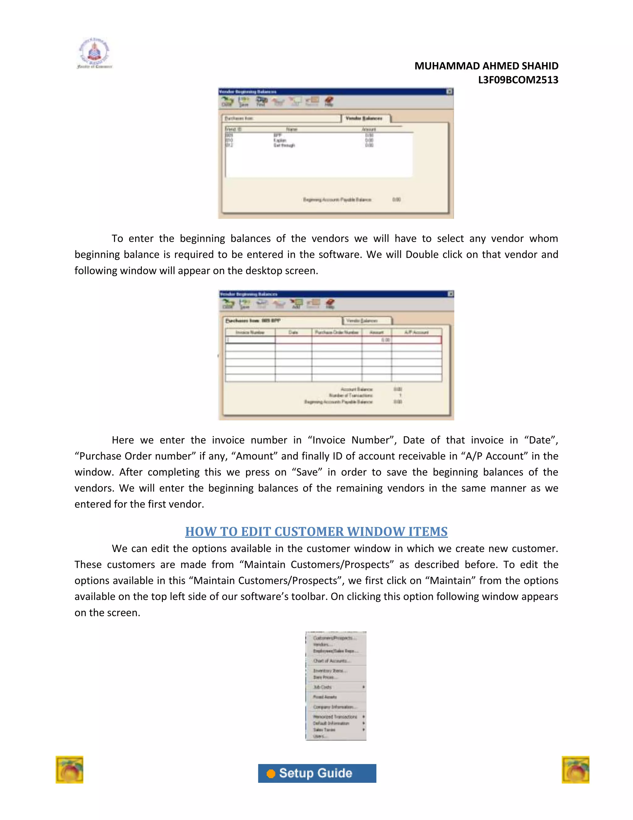 MUHAMMAD AHMED SHAHID
                                                                                  L3F09BCOM2513




        To enter the beginning balances of the vendors we will have to select any vendor whom
beginning balance is required to be entered in the software. We will Double click on that vendor and
following window will appear on the desktop screen.




       Here we enter the invoice number in “Invoice Number”, Date of that invoice in “Date”,
“Purchase Order number” if any, “Amount” and finally ID of account receivable in “A/P Account” in the
window. After completing this we press on “Save” in order to save the beginning balances of the
vendors. We will enter the beginning balances of the remaining vendors in the same manner as we
entered for the first vendor.

                        HOW TO EDIT CUSTOMER WINDOW ITEMS
        We can edit the options available in the customer window in which we create new customer.
These customers are made from “Maintain Customers/Prospects” as described before. To edit the
options available in this “Maintain Customers/Prospects”, we first click on “Maintain” from the options
available on the top left side of our software’s toolbar. On clicking this option following window appears
on the screen.
 